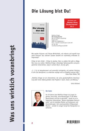 Die Lösung bist Du!
                                                                                                 Das Buch vom
                                                                                             „Besten Boss
                                                                                             Deutschlands“
                                                                                                 BILD




                                                                  Matthias Krieger
                                                                  Die Lösung bist Du!
                                                                  Was uns wirklich voranbringt
                                                                  August 2011
                                                                  ISBN 978-3-86980-081-3
                                                                  Preis: 17,90 € • 18,50 € [A] • 32,90 CHF
                                                                  Art.-Nr. 858
                                                                  www.BusinessVillage.de/bl/858
Was uns wirklich voranbringt




                               Wie werden Visionen und Träume Wirklichkeit, wie erkennt und ergreift man
                               seine Chancen? Aus welchen Zutaten besteht ein nachhaltig wirkendes Er-
                               folgsrezept?

                               Erfolg ist kein Zufall – Erfolg ist planbar. Denn zu jedem Ziel gibt es Wege.
                               Man muss nur wollen. Matthias Krieger, ehemaliger Spitzensportler und preis-
                               gekrönter Unternehmer, zeigt in seinem Buch, wie das geht.


                               „[…] Es ist bemerkenswert und vermutlich einzigartig, mit welcher Präzision
                               er sein Ziel identifiziert, es unbeirrbar verfolgt und es schließlich präzise trifft.“
                                                                                           Claus Peter Müller, FAZ

                               „Matthias Krieger ist ein Unternehmer, der seine gesellschaftliche Verantwor-
                               tung lebt! Seine Stiftung fördert viele Projekte in Sport, Kultur und Bildung.“

                                                                                                       Ulrich Wickert



                                                        Der Autor

                                                        Vor 20 Jahren kam Matthias Krieger als junger In-
                                                        genieur ohne Geld, ohne Beziehungen in die Mitte
                                                        Deutschlands und hat es geschafft – heute ist er er-
                                                        folgreicher Unternehmer, „Bester Arbeitgeber Deutsch-
                                                        lands“ und ein beliebter Redner auf Kongressen und
                                                        Veranstaltungen. Sein praxiserprobtes Erfolgsrezept:
                                                        Machen – anstatt im ewigen Sumpf der Resignation zu
                                                        verharren.




                               2                                                             9
                                                                                                   783869    8 0 0 8 1 3
 