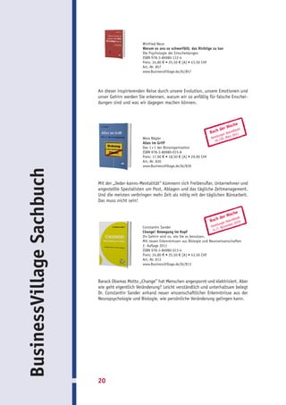 Winfried Neun
                                                 Warum es uns so schwerfällt, das Richtige zu tun
                                                 Die Psychologie der Entscheidungen
                                                 ISBN 978-3-86980-112-4
                                                 Preis: 24,80 € • 25,50 € [A] • 43,50 CHF
                                                 Art.-Nr. 857
                                                 www.BusinessVillage.de/bl/857




                           An dieser inspirierenden Reise durch unsere Evolution, unsere Emotionen und
                           unser Gehirn werden Sie erkennen, warum wir so anfällig für falsche Enschei-
                           dungen sind und was wir dagegen machen können.



                                                                                                        oche
                                                                                                 d  er W blatt
                                                                                            Buch         end
                                                                                                     r Ab 2011
                                                                                                urge
                                                 Wera Nägler                                Hamb 0. März
                                                                                                   2
                                                                                              19./
                                                 Alles im Griff
                                                 Das 1 × 1 der Büroorganisation
                                                 ISBN 978-3-86980-015-8
                                                 Preis: 17,90 € • 18,50 € [A] • 29,90 CHF
                                                 Art.-Nr. 830
                                                 www.BusinessVillage.de/bl/830
BusinessVillage Sachbuch




                           Mit der „Jeder-kanns-Mentalität“ kümmern sich Freiberufler, Unternehmer und
                           angestellte Spezialisten um Post, Ablagen und das tägliche Zeitmanagement.
                           Und die meisten verbringen mehr Zeit als nötig mit der täglichen Büroarbeit.
                           Das muss nicht sein!

                                                                                                        oche
                                                                                                 d  er W blatt
                                                                                            Buch           end
                                                                                                       r Ab r 2010
                                                                                                  urge
                                                 Constantin Sander                          Hamb ovembe
                                                                                                   .N
                                                                                              6./7
                                                 Change! Bewegung im Kopf
                                                 Ihr Gehirn wird so, wie Sie es benutzen.
                                                 Mit neuen Erkenntnissen aus Biologie und Neurowissenschaften
                                                 2. Auflage 2011
                                                 ISBN 978-3-86980-013-4
                                                 Preis: 24,80 € • 25,50 € [A] • 43,50 CHF
                                                 Art.-Nr. 813
                                                 www.BusinessVillage.de/bl/813



                           Barack Obamas Motto „Change” hat Menschen angespornt und elektrisiert. Aber
                           wie geht eigentlich Veränderung? Leicht verständlich und unterhaltsam belegt
                           Dr. Constantin Sander anhand neuer wissenschaftlicher Erkenntnisse aus der
                           Neuropsychologie und Biologie, wie persönliche Veränderung gelingen kann.




                           20
 