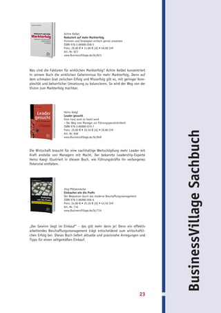 Achim Kelbel
                      Reduziert auf mehr Markterfolg
                      Visionen und Strategien einfach genial umsetzen
                      ISBN 978-3-86980-058-5
                      Preis: 29,80 € • 31,80 € [A] • 49,80 CHF
                      Art.-Nr. 823
                      www.BusinessVillage.de/bl/823




Was sind die Faktoren für wirklichen Markterfolg? Achim Kelbel konzentriert
in seinem Buch die wirklichen Geheimnisse für mehr Markterfolg. Denn auf
dem schmalen Grat zwischen Erfolg und Misserfolg gilt es, mit geringer Kom-
plexität und beharrlicher Umsetzung zu balancieren. So wird der Weg von der
Vision zum Markterfolg machbar.




                      Heinz Kaegi
                      Leader gesucht
                      from hard work to heart work
                      – Der Weg vom Manager zur Führungspersönlichkeit
                      ISBN 978-3-86980-070-7
                      Preis: 29,80 € • 20,50 € [A] • 29,80 CHF




                                                                                    BusinessVillage Sachbuch
                      Art.-Nr. 848
                      www.BusinessVillage.de/bl/848



Die Wirtschaft braucht für eine nachhaltige Wertschöpfung mehr Leader mit
Kraft anstelle von Managern mit Macht. Der bekannte Leadership-Experte
Heinz Kaegi illustriert in diesem Buch, wie Führungskräfte ihr verborgenes
Potenzial entfalten.




                      Jörg Pfützenreuter
                      Einkaufen wie die Profis
                      Der Wegweiser durch das moderne Beschaffungsmanagement
                      ISBN 978-3-86980-006-6
                      Preis: 24,80 € • 25,50 € [A] • 43,50 CHF
                      Art.-Nr. 716
                      www.BusinessVillage.de/bl/716




„Der Gewinn liegt im Einkauf“ – das gilt mehr denn je! Denn ein effektiv
arbeitendes Beschaffungsmanagement trägt entscheidend zum wirtschaftli-
chen Erfolg bei. Dieses Buch liefert aktuelle und praxisnahe Anregungen und
Tipps für einen zeitgemäßen Einkauf.




                                                                               23
 