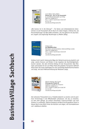 Leonie Walter, Markus Walter
                                                  Gewusst wie – Das 1x1 der Pressearbeit
                                                  So wird Öffentlichkeitsarbeit zum Erfolg
                                                  ISBN 978-3-86980-012-7
                                                  Preis: 17,90 € • 18,50 € [A] • 29,90 CHF
                                                  Art.-Nr. 783
                                                  www.BusinessVillage.de/bl/783




                           „Wie komme ich in die Zeitung?“ – Für kleine und mittelständische Unter-
                           nehmen ist die Pressearbeit oft ein Buch mit sieben Siegeln. Erfahren Sie, wie
                           Pressemitteilungen mit News-Wert entstehen, wie man gekonnt mit Journalis-
                           ten umgeht und langfristige Beziehungen zu Medien pflegt.




                                                  Andreas Gruhl
                                                  Der ÖKOSOMIE-Effekt
                                                  Wie Marken und Kommunikation widerstandsfähiger werden
                                                  ISBN 978-3-86980-056-1
                                                  Preis: 17,90 € • 18,50 € [A] • 29,90 CHF
                                                  Art.-Nr. 835
BusinessVillage Sachbuch




                                                  www.BusinessVillage.de/bl/835



                           Andreas Gruhl macht interessante Wege der Markeninszenierung deutlich und
                           zeigt, welche Chancen und Risiken in den Aspekten der Nachhaltigkeitsdis-
                           kussion stecken. Von dem ehrlichen Dialog mit den Konsumenten über Öko-
                           logie und Soziales bis hin zum Meta-Thema der globalen Transparenz definiert
                           dieses Buch die neuen Spielregeln für eine nachhaltige Markenkommunikation
                           und zeigt, wie durch Wertevermittlung der Marktwert steigt.




                                                  Dietrich Homburg, Nora Crocoll
                                                  Wirkungsvolle Produkt-PR
                                                  Einblicke in die Welt der Fachpresse
                                                  ISBN 978-3-86980-014-1
                                                  Preis: 29,80 € • 31,80 € [A] • 49,80 CHF
                                                  Art.-Nr. 828
                                                  www.BusinessVillage.de/bl/828




                           Ziel wirksamer Pressearbeit ist es, Produkte bekannt zu machen und ein posi-
                           tives Firmenimage in der Öffentlichkeit aufzubauen. Um das zu erreichen,
                           ist weit mehr gefragt, als einfach Pressetexte runterzuschreiben und nach
                           Schema F zu verbreiten. Dietrich Homburg und Nora Crocoll gewähren Ihnen in
                           diesem Buch einen Blick hinter die Kulissen und zeigen, wie Fachredaktionen
                           und -redakteure arbeiten.




                           26
 