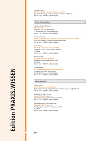 Hanspeter Reiter
                        Allein erfolgreich – Akquise einfach so nebenbei
                        Verkaufen, Marketing und PR für Berater, Freelancer und Trainer
                        Art.-Nr. 776 • ISBN 978-3-86980-003-5



                         PR und Kommunikation

                        Hajo Neu, Jochen Breitwieser
                        Public Relations
                        Die besten Tricks der Medienprofis
                        2., aktualisierte und erweiterte Auflage
                        Art.-Nr. 794 • ISBN 978-3-938358-93-1

                        Klaus Schmidbauer
                        Professionelles Briefing – Marketing und Kommunikation mit Substanz
                        Damit aus Aufgaben schlagkräftige Konzepte werden
                        Art.-Nr. 549 • ISBN 978-3-938358-26-9

                        Frank Wilmes
                        Krisen-PR – Alles eine Frage der Taktik
                        Die besten Tricks für eine wirksame Offensive
                        2. Auflage
                        Art.-Nr. 557 • ISBN 978-3-938358-30-6

                        Roland Bischof
                        Wie Profis Sponsoren gewinnen
                        Basiswissen und Leitfaden für die Praxis
                        3. Auflage
                        Art.-Nr. 691 • ISBN 978-3-938358-40-5

                        Saim Rolf Alkan
Edition PRAXIS.WISSEN




                        1×1 für Online-Redakteure und Online-Texter
                        Einstieg in den Online-Journalismus
                        2., aktualisierte und erweiterte Auflage
                        Art.-Nr. 767 • ISBN 978-3-938358-92-4



                         Online-Marketing

                        Thomas Kaiser
                        Top-Platzierungen bei Google & Co.
                        Neukundengewinnung mit Suchmaschinenoptimierung und Google Adwords
                        Art.-Nr. 810 • ISBN 978-3-938358-49-8

                        Tobias Martin, Andre Richter
                        Was gute Webseiten ausmacht
                        Erfolgreiche Onlineauftritte planen und betreuen
                        Art.-Nr. 731 • ISBN 978-3-938358-68-9

                        Marius Dannenberg, Frank Wildschütz
                        Erfolgreiche Online-Werbung
                        Werbekampagnen planen, umsetzen, auswerten
                        2. Auflage
                        Art.-Nr. 690 • ISBN 978-3-938358-39-9




                        30
 