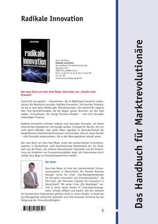 Radikale Innovation




                                                                                   Das Handbuch für Marktrevolutionäre
                                    Jens-Uwe Meyer
                                    Radikale Innovation
                                    Das Handbuch für Marktrevolutionäre
                                    Dezember 2011
                                    ISBN 978-3-86980-134-6
                                    Preis: 24,80 € • 25,50 € [A] • 37,80 CHF
                                    Art.-Nr. 867
                                    www.BusinessVillage.de/bl/867




Das neue Buch von Jens-Uwe Meyer, dem Autor von „Kreativ trotz
Krawatte“

Fortschritt war gestern – Unternehmen, die im Wettbewerb bestehen wollen,
müssen die Revolution ausrufen: Radikale Innovation. Sie brauchen Produkte,
für die es noch keine Märkte gibt. Dienstleistungen, die niemand für möglich
hält. Und Geschäftsmodelle, die die Regeln ganzer Branchen auf den Kopf
stellen. Innovationen, die mutige Pioniere erfordern – und nicht Verwalter
aufwendiger Prozesse.

Radikale Innovation erfordert radikale neue Konzepte. Konzepte, mit denen
Unternehmen beweglicher und mutiger werden. Konzepte für Macher, die sich
nicht damit abfinden, dass große Ideen irgendwo im Bermuda-Dreieck der
festgefahrenen Unternehmensstrukturen verschwinden. Und ein neues Denken
– statt Konzepte wiederzukäuen, die in den Neunzigerjahren aktuell waren.

Das neue Buch von Jens-Uwe Meyer, einem der anerkanntesten Innovations-
experten in Deutschland, stellt bahnbrechende Denkansätze vor. Ein Hand-
buch aus der Praxis, das anhand internationaler Fallstudien und der Erkennt-
nisse aus hunderten von Innovationsprojekten zeigt, wie Unternehmen durch
radikal neue Wege zu Innovationsgewinnern werden.

                            Der Autor

                     Jens-Uwe Meyer ist einer der anerkanntesten Innova-
                     tionsexperten in Deutschland. Der Harvard Business
                     Manager nennt ihn einen „Top-Managementberater
                     für disruptive Innovation und Innovationskultur“, die
                     FAZ einen „der führenden Experten für Innovation in
                     Deutschland“. Mit seiner Firma „Die Ideeologen“ ver-
                     tritt er einen neuen Ansatz im Innovationsmanage-
                     ment: Schnell, effektiv und kreativ. Von den weltweit
50 innovativsten Unternehmen gehören sechs zu seinen Kunden. Er berät das
Top Management zahlreicher deutscher und internationaler Konzerne bei der
Steigerung der Innovationsfähigkeit.


9
     783869   8 0 1 3 4 6                                                      5
 