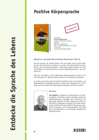 Positive Körpersprache


                                                                                                     011
                                                                                               ge 2
                                                                                          ufla
                                                                                      2. A
Entdecke die Sprache des Lebens


                                                               Jan Sentürk
                                                               Positive Körpersprache
                                                               Entdecke die Sprache des Lebens
                                                               Mai 2011
                                                               ISBN 978-3-86980-052-3
                                                               Preis: 17,90 € • 18,50 € [A] • 32,76 CHF
                                                               Art.-Nr. 833
                                                               www.BusinessVillage.de/bl/833




                                  Bekannt aus „Die große Welt der Wunder Wissensshow“ (RTL II)

                                  Wir alle sprechen mit unserem Körper. Und unser Leben wird zu einem Groß-
                                  teil von dem bestimmt, was andere in uns sehen. Das Verschränken der Arme,
                                  die Art, wie wir jemanden begrüßen – diese Gesten geben viel über uns preis
                                  und eröffnen uns manchmal schon im ersten Augenblick Chancen – oder ver-
                                  bauen sie!

                                  Wer lernt, die eigenen, meist unbewussten Signale gezielt zu steuern, kann
                                  viele Situationen in Alltag und Beruf positiver und erfolgreicher gestalten.

                                  In seinem neuen Buch gibt Jan Sentürk praktische Tipps und erläutert, wie
                                  Körpersprache im jeweiligen Kontext zu deuten und anzuwenden ist. Und er
                                  zeigt, wie Sie eine positive Körpersprache entwickeln und aktiv einsetzen.


                                                        Der Autor

                                                        Jan Sentürk ist Experte für Körpersprache und Kom-
                                                        munikation. Der Redner, Trainer und Autor zahlreicher
                                                        Veröffentlichungen verbindet seine Kenntnisse aus
                                                        jahrelanger Aktivität im freien Theater mit seinen Er-
                                                        fahrungen in Marketing und Verkauf. Mit dieser Kombi-
                                                        nation erzielt Sentürk eine effektive Mischung aus fun-
                                                        dierter Kompetenz und Praxistauglichkeit. Seit 2000
                                                        lehrt und unterrichtet er an der Kasseler Akademie für
                                                        Absatzwirtschaft.




                                  6                                                              9    783869   800523
 