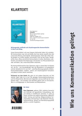 KLARTEXT!




                                  Hans Eigenmann
                                  KLARTEXT!




                                                                                 Wie uns Kommunikation gelingt
                                  Wie uns Kommunikation gelingt
                                  Oktober 2011
                                  ISBN 978-3-86980-119-3
                                  Preis: 24,80 € • 25,50 € [A] • 37,80 CHF
                                  Art.-Nr. 853
                                  www.BusinessVillage.de/bl/853




Wirkungsvolle, treffende und situationsgerechte Kommunikation
in Beruf und Alltag

Unsere Kommunikation und unser Umgang miteinander haben sich verändert.
Wir kommunizieren zwar viel und häufig, doch das meiste verpufft ohne (die
erwünschte) Wirkung. Ob Smalltalk, Verkaufsgespräch, Brief oder E-Mail: Häu-
fig plaudern wir einfach drauflos und kommen nicht auf den Punkt. Sachge-
rechte, klare, offene und ehrliche Kommunikation ist selten. Worthülsen, Leer-
formeln und nebulöse Verschleierungen sind Auslöser von Missverständnissen
oder verhindern, dass unsere Botschaften ankommen.

Der Kommunikationstrainer Hans Eigenmann zeigt in seinem Buch im Klartext
auf, wie Sie – vom Auszubildenden über die Mitarbeiterin im Kundendienst
und den Verkäufer bis hin zum Chef – zukünftig Überzeugungskraft entfalten,
Kommunikationsfallen umgehen, präzise und situationsgerecht formulieren
und dadurch einfach besser ankommen.

Stichworte aus dem Inhalt: Wie gehe ich mit anderen Menschen um? Mit
welchen Typen habe ich zu tun? Die gängigen Kommunikationssituationen
und ihre Stolpersteine. Wie tickt mein Gegenüber und was heißt das für mich?
Klartext reden – und schreiben! Zum Verhalten gehört nicht nur die Sprache.
Wenn es schiefgegangen ist: Beschwerden und Reklamationen.


                      Der Autor

                      Hans Eigenmann, geboren 1956, studierter Germanist
                      und Historiker mit gewerblicher Erstausbildung, lebt
                      und arbeitet in Schaffhausen (Schweiz). Er wirkt als
                      Trainer und führt sein eigenes Unternehmen, BRAinPUT
                      GmbH, Training und Coaching. Maßgeschneiderte Trai-
                      ningsmodule und Coachings in den Bereichen Führung,
                      Teamentwicklung, Verkauf und Dienstleistungsqualität
                      gehören zu seinen Angeboten.



9   783869   801193                                                          7
 