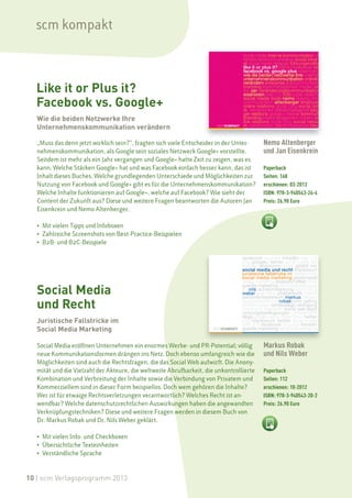 scm kompakt



  Like it or Plus it?
  Facebook vs. Google+
   Wie die beiden Netzwerke Ihre
   Unternehmenskommunikation verändern

   „Muss das denn jetzt wirklich sein?“, fragten sich viele Entscheider in der Unter-    Nemo Altenberger
   nehmenskommunikation, als Google sein soziales Netzwerk Google+ vorstellte.           und Jan Eisenkrein
   Seitdem ist mehr als ein Jahr vergangen und Google+ hatte Zeit zu zeigen, was es
   kann. Welche Stärken Google+ hat und was Facebook einfach besser kann, das ist        Paperback
   Inhalt dieses Buches. Welche grundlegenden Unterschiede und Möglichkeiten zur         Seiten: 168
   Nutzung von Facebook und Google+ gibt es für die Unternehmenskommunikation?           erschienen: 03-2013
   Welche Inhalte funktionieren auf Google+, welche auf Facebook? Wie sieht der          ISBN: 978-3-940543-26-4
   Content der Zukunft aus? Diese und weitere Fragen beantworten die Autoren Jan         Preis: 26.90 Euro
   Eisenkrein und Nemo Altenberger.

   • Mit vielen Tipps und Infoboxen
   • Zahlreiche Screenshots von Best-Practice-Beispielen
   • B2B- und B2C-Beispiele




   Social Media
   und Recht
   Juristische Fallstricke im
   Social Media Marketing

   Social Media eröffnen Unternehmen ein enormes Werbe- und PR-Potential; völlig         Markus Robak
   neue Kommunikationsformen drängen ins Netz. Doch ebenso umfangreich wie die           und Nils Weber
   Möglichkeiten sind auch die Rechtsfragen, die das Social Web aufwirft. Die Anony-
   mität und die Vielzahl der Akteure, die weltweite Abrufbarkeit, die unkontrollierte   Paperback
   Kombination und Verbreitung der Inhalte sowie die Verbindung von Privatem und         Seiten: 112
   Kommerziellem sind in dieser Form beispiellos. Doch wem gehören die Inhalte?          erschienen: 10-2012
   Wer ist für etwaige Rechtsverletzungen verantwortlich? Welches Recht ist an-          ISBN: 978-3-940543-20-2
   wendbar? Welche datenschutzrechtlichen Auswirkungen haben die angewandten             Preis: 26.90 Euro
   Verknüpfungstechniken? Diese und weitere Fragen werden in diesem Buch von
   Dr. Markus Robak und Dr. Nils Weber geklärt.

   • Mit vielen Info- und Checkboxen
   • Übersichtliche Texteinheiten
   • Verständliche Sprache



10 | scm Verlagsprogramm 2013
 