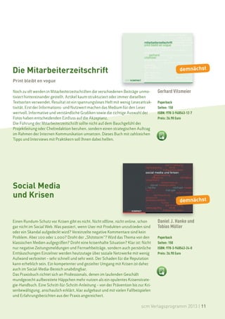 Die Mitarbeiterzeitschrift                                                                         demnächst

Print bleibt en vogue

Noch zu oft werden in Mitarbeiterzeitschriften die verschiedenen Beiträge unmo-      Gerhard Vilsmeier
tiviert hintereinander gestellt, Artikel kaum strukturiert oder immer dieselben
Textsorten verwendet. Resultat ist ein spannungsloses Heft mit wenig Leserattrak-    Paperback
tivität. Erst der Informations- und Nutzwert machen das Medium für den Leser         Seiten: 150
wertvoll. Informative und verständliche Grafiken sowie die richtige Auswahl der      ISBN: 978-3-940543-12-7
Fotos haben entscheidenden Einfluss auf die Akzeptanz.                               Preis: 26.90 Euro
Die Führung der Mitarbeiterzeitschrift sollte nicht auf dem Bauchgefühl der
Projektleitung oder Chefredaktion beruhen, sondern einen strategischen Auftrag
im Rahmen der Internen Kommunikation umsetzen. Dieses Buch mit zahlreichen
Tipps und Interviews mit Praktikern soll Ihnen dabei helfen.




Social Media
und Krisen
                                                                                                   demnächst


Einen Rundum-Schutz vor Krisen gibt es nicht. Nicht offline, nicht online, schon     Daniel J. Hanke und
gar nicht im Social Web. Was passiert, wenn User mit Produkten unzufrieden sind      Tobias Müller
oder ein Skandal aufgedeckt wird? Vereinzelte negative Kommentare sind kein
Problem. Aber 100 oder 1.000? Droht der „Shitstorm“? Wird das Thema von den          Paperback
klassischen Medien aufgegriffen? Droht eine krisenhafte Situation? Klar ist: Nicht   Seiten: 150
nur negative Zeitungsmeldungen und Fernsehbeiträge, sondern auch persönliche         ISBN: 978-3-940543-24-0
Enttäuschungen Einzelner werden heutzutage über soziale Netzwerke mit wenig          Preis: 26.90 Euro
Aufwand verbreitet – sehr schnell und sehr weit. Der Schaden für die Reputation
kann erheblich sein. Ein kompetenter und gezielter Umgang mit Krisen ist daher
auch im Social-Media-Bereich unabdingbar.
Das Praxisbuch richtet sich an Professionals, denen im laufenden Geschäft
mundgerecht aufbereitete Häppchen mehr nutzen als ein opulentes Krisenstrate-
gie-Handbuch. Eine Schritt-für-Schritt-Anleitung – von der Prävention bis zur Kri-
senbewältigung, anschaulich erklärt, klar aufgebaut und mit vielen Fallbeispielen
und Erfahrungsberichten aus der Praxis angereichert.

                                                                            scm Verlagsprogramm 2013 | 11
 
