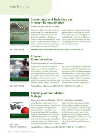 scm Katalog


                             Instrumente und Techniken der
                             Internen Kommunikation
                             Trends, Nutzen und Wirklichkeit
                             Nach dem erfolgreichen Buch „Interne                sowie die Trends in deren Einsatz. Vor-
                             Kommunikation – Die Kraft entsteht                  gestellt werden klassische und online
                             im Maschinenraum“ hat die scm im                    Instrumente, die sich in der täglichen
                             Dezember 2008 den 2. Band zum                       Arbeit bewährt haben. Dieser Bereich
                             Thema „Interne Kommunikation“ veröf-                wird ergänzt mit dem Aspekt der Wert-
                             fentlicht. 25 Autoren veranschaulichen              schöpfung von interner Kommunikation
                             anhand konkreter Beispiele den Nutzen               für das Unternehmen.
                             einzelner Instrumente und Techniken

  Lars Dörfel (Hrsg.)        Paperback | Seiten: 336 | erschienen: 2008 | ISBN: 978-3-940543-04-2 | Preis: 29.90 Euro



                             Internen
                             Kommunikation
                             Die Kraft entsteht im Maschinenraum
                             Professionelle Innenkommunikation                   log zwischen Management und den Mit-
                             ist zum essenziellen Erfolgsfaktor von              arbeitern das “Wir”-Gefühl stärkt und
                             Unternehmen geworden. Gerade in                     sich positiv auf die Motivation auswirkt,
                             schwierigen Zeiten wachsen die Anfor-               ist offenkundig. Doch die Umsetzung ist
                             derungen die Inhouse-Kommunikation.                 anspruchsvoll. Der Leser gewinnt Auf-
                             Trotz dieser Erkenntnisse tun sich                  schlüsse darüber, wie Kommunikation
                             einige Unternehmen mit der Ansprache                auch künftig für motivierte und gut
                             ihrer Mitarbeiter schwer. Dass der Dia-             informierte Mitarbeiter sorgen kann.

  Lars Dörfel (Hrsg.)        Paperback | Seiten: 332 | erschienen: 2007 | ISBN: 978-3-940543-00-4 | Preis: 26.90 Euro



                             Führungskommunikation.
                             Dialoge.
                             Kommunikation im Wandel – Wandel in der Kommunikation
                             „Seien Sie doch authentisch in Ihrer                tizität und Respekt vor anderen in der
                             Führungskommunikation!“ Authentisch                 Führungskommunikation ergänzen.
                             ist kein Synonym für ungeschliffen,                 Diese Ergänzung muß auch sein, damit
                             ungefiltert oder unbedacht. An der                  Führungskommunikation ihren großen
                             Kommunikation von Führungskräften                   Anforderungen gerecht wird: Demo-
                             fällt auf, dass authentisches Führungs-             graphische Entwicklungen, Distance
                             verhalten genau damit aber gleichge-                Leadership, Reputation, etc.. Fach- und
                             setzt wird: Schweigen oder sich anderen             Praxisexperten weisen hierfür neue
                             ungefiltert zuzumuten. Dabei können                 Wege durch den Strom der Kommuni-
                             sich – professionell verhalten – Authen-            kation.
  Lars Dörfel
  Ulrich E. Hinsen (Hrsg.)   Paperback | Seiten: ca. 210 | erschienen: 2009 | ISBN: 978-3-940543-05-9 | Preis: 39.90 Euro

14 | scm Verlagsprogramm 2013
 