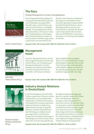 The Race
                           Change Management mit dem ChangeModeler
                           Der vorliegende Band beschäftigt sich               Beratern. Das Erkennen von Wechsel-
                           mit organisationalem Wandel, genauer                wirkungen ist entscheidend für den
                           mit von Managern aktiv gestalteten                  Veränderungserfolg. Heutiger Wandel
                           Veränderungen und ihrer Steuerung                   behandelt komplexe Prozesse, deren
                           über das neue Verfahren „ChangeMo-                  Bewältigung über die Existenz von
                           deler®“. Einsatzmöglichkeiten findet                Unternehmen entscheidet. Bei diesem
                           dieser überall dort, wo Prozesse verbes-            Lauf um die Zukunft nehmen die Be-
                           sert, Projekte geplant und Strategien               rater von VÄXAKON den Leser mit auf
                           oder Produkte entwickelt werden. Be-                die Strecke, ins Training und schließlich
                           leuchtet werden Veränderungsprozesse                ins Rennen.
                           aus der Sicht von Unternehmen und

Ulrich E. Hinsen (Hrsg.)   Paperback | Seiten: 186 | erschienen 2010 | ISBN: 978-3-940543-06-6 | Preis: 29.90 Euro



                           Management
                           heute
                           Das Buch ‚Management heute‘ will das                Spannungsfeld zu dem jeweiligen
                           Spannungsfeld zwischen der Führungs-                Thema umrissen und diskutiert werden.
                           kraft als Person, der Entwicklung von               Wichtig dabei ist, dass der Blick auf das
                           Managementkompetenz und dem                         Thema theoretische und handlungslei-
                           Managen von Prozessen beschreiben.                  tende Modelle impliziert und diese auf
                           Unter den Schwerpunkten Person,                     die reale Managementpraxis, also das
                           Lernfelder und Prozesse soll dieses                 praktische Tagesgeschäft, überträgt.


Peter Kunz
Thomas Biniasz (Hrsg.)     Hardcover | Seiten: 188 | erschienen: 2008 | ISBN: 978-3-940543-03-5 | Preis: 39.90 Euro



                           Industry Analyst Relations
                           in Deutschland
                           In der Technologiebranche wächst der                der Bedeutung dieser Berufsgruppe
                           Einfluss so genannter Influencer auf das            gerecht zu werden. Dieses Buch richtet
                           Kaufverhalten von Geschäftskunden.                  sich an die Mitarbeiter dieser Ab-
                           Insbesondere im Bereich Informations-               teilungen und ihre Vorgesetzten. Es
                           technologie/Kommunikation gewinnen                  beschreibt nicht nur die deutsche Indus-
                           Industrie-Analysten an Bedeutung.                   trie-Analysten-Landschaft und die Rolle
                           Während diese wichtige Gruppe der                   und Bedürfnisse der Analysten, es gibt
                           Influencer zunächst hauptsächlich in                unter anderem auch einen Überblick
                           den USA tätig war, etabliert sie sich               über erfolgreiche Kommunikationswe-
                           seit einigen Jahren zunehmend in                    ge zwischen Unternehmen und Analys-
                           Europa. Kommunikationsabteilungen in                ten und die Chancen und Möglichkeiten
                           Technologieunternehmen stehen heute                 einer objektiven Erfolgsmessung für
Deutscher Analyst
                           mehr denn je vor der Herausforderung,               Analyst-Relations-Verantwortliche.
Relations Arbeitskreis
(Hrsg.)                    Paperback | Seiten: 206 | erschienen 2010 | ISBN: 978-3-940543-01-1 | Preis: 44.90 Euro

                                                                                     scm Verlagsprogramm 2013 | 15
 