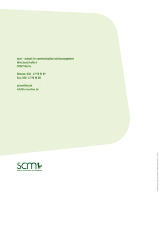scm – school for communication and management
Weichselstraße 6
10247 Berlin

Telefon: 030 - 47 98 97 89
Fax: 030- 47 98 98 00

scmonline.de
info@scmonline.de




                                                Gestaltung: Marcus Strenk | www.strenk.de | 4.2013
 