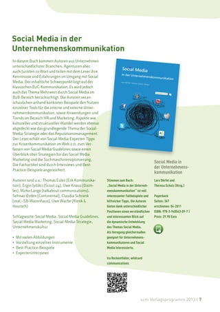 Social Media in der
Unternehmenskommunikation
In diesem Buch kommen Autoren aus Unternehmen
unterschiedlichster Branchen, Agenturen aber
auch Juristen zu Wort und teilen mit dem Leser ihre
Kenntnisse und Erfahrungen im Umgang mit Social
Media. Der inhaltliche Schwerpunkt liegt auf der
klassischen B2C-Kommunikation. Es wird jedoch
auch das Thema Mehrwert durch Social Media im
B2B-Bereich berücksichtigt. Die Autoren veran-
schaulichen anhand konkreter Beispiele den Nutzen
einzelner Tools für die interne und externe Unter-
nehmenskommunikation, sowie Anwendungen und
Trends im Bereich HR und Marketing. Aspekte wie
kultureller und struktureller Wandel werden ebenso
abgedeckt wie das grundlegende Thema der Social-
Media-Strategie oder das Reputationsmanagement.
Der Leser erhält von Social-Media-Experten Tipps
zur Krisenkommunikation im Web 2.0, zum Ver-
fassen von Social Media Guidelines sowie einen
Überblick über Strategien für das Social Media
Marketing und die Suchmaschinenoptimierung.
                                                                                        Social Media in
Die Fachartikel sind durch Interviews und Best-
                                                                                        der Unternehmens-
Practice-Beispiele angereichert.
                                                                                        kommunikation
Autoren sind u.a.: Thomas Euler (Eck Kommunika-       Stimmen zum Buch:                 Lars Dörfel und
tion), Ergin Iyilikci (Scout 24), Uwe Knaus (Daim-    „Social Media in der Unterneh-    Theresa Schulz (Hrsg.)
ler), Mirko Lange (talkabout communications),         menskommunikation“ ist voll
Sehnaz Özden (Continental), Claudia Schrank           interessanter Fallbeispiele und   Paperback
(real,- SB-Warenhaus), Uwe Wache (Klenk &             hilfreicher Tipps. Die Autoren    Seiten: 367
Hoursch)                                              bieten dank unterschiedlicher     erschienen: 04-2011
                                                      Positionen einen verständlichen   ISBN: 978-3-940543-09-7 |
Schlagworte: Social Media, Social Media Guidelines,   und interessanten Blick auf       Preis: 29.90 Euro
Social Media Marketing, Social-Media-Strategie,       die dynamische Entwicklung
Unternehmenskultur                                    des Themas Social Media.
                                                      Als Anregung gleichermaßen
•   Mit vielen Abbildungen                            geeignet für Unternehmens-
•   Vorstellung einzelner Instrumente                 kommunikatoren und Social
•   Best-Practice-Beispiele                           Media Interessierte.
•   Experteninterviews
                                                      Ira Reckenthäler, wildcard
                                                      communications




                                                                              scm Verlagsprogramm 2013 | 7
 