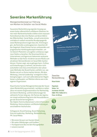 Soveräne Markenführung
  Managementkonzept zur Führung
  von Marken im Zeitalter von Social Media

  Souveräne Markenführung zeigt den Ausweg aus
  einem bisher offensichtlich unlösbaren Dilemma: Im-
  mer mehr Markenentscheider erleben einen massiven
  Kontrollverlust über ihre Marken und deren Bild in
  der Öffentlichkeit. Social Media, virtuell unterstützte
  und dadurch vielfach verstärkte Mundpropaganda
  sowie Markenpiraterie tragen dazu bei. Anstrengun-
  gen, die Kontrolle zurückzugewinnen, bewirken oft
  das Gegenteil. Klaas Kramer hat ein umfassendes und
  pragmatisches Handlungskonzept entworfen, um
  mit diesem Phänomen umzugehen und daraus sogar
  neue Stärke zu beziehen. Die Verantwortlichen in
  Unternehmen und Agenturen bekommen wirksame
  Methoden an die Hand, mit denen sie eine Marke zum
  attraktiven Netzwerkknoten im Social Web machen
  können. Kramer zeigt, wie es gelingen kann, Einfluss
  auf Entwicklungen zu nehmen, die ohnehin nicht
  aufzuhalten sind. Dazu entschlüsselt er die subver-
  siven Methoden der Brand Hacker und führt vor, wie
  Marken sie sich zu Nutze machen können. Mit dem
  Werkzeug „Internal Leadership“ ermöglicht er Mar-
                                                            Soveräne
  ketingmanagern, sich nach selbst definierten Regeln
                                                            Markenführung
  besser zu behaupten: auf Märkten ebenso wie in der
  eigenen Organisation.                                     Klaas Kramer

  Klaas Kramer hat das Managementkonzept der Souve-         Paperback
  ränen Markenführung entwickelt, nachdem er sieben         Seiten: 144
  Jahre mit seinem Organisationsbüro für Markterfolg        erschienen: 08-2010
  als Interim Marketing- und Vertriebsmanager für           ISBN: 978-3-940543-07-3
  zahlreiche Firmen tätig war. Als Partner der Agentu-      Preis: 24.90 Euro
  ren mixxd und formschlag hat er die Herausforderun-
  gen der Branche kennengelernt.
  Der Diplom-Kommunikationswirt unterrichtet zudem
  Marketing, Kommunikation und Markenführung an
  verschiedenen Hochschulen.

  Schlagworte: Brand Hacking, Brand Reframing,
  Internal Leadership, Marketing, Markenführung,
  PR, Social Media

  •   Mit einem Vorwort von Karsten Kilian
  •   Mit vielen Abbildungen und Grafiken
  •   Pro Kapitel eine Box mit dem Kerngedanken
  •   Lessons Learned

8 | scm Verlagsprogramm 2013
 