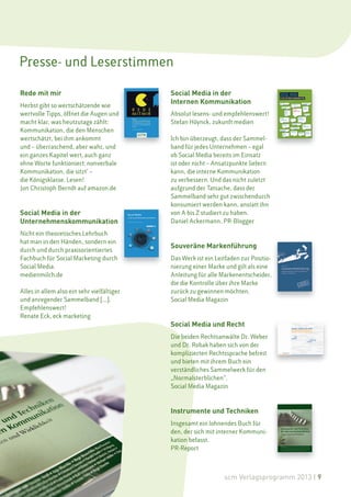 Presse- und Leserstimmen

Rede mit mir                                Social Media in der
                                            Internen Kommunikation
Herbst gibt so wertschätzende wie
wertvolle Tipps, öffnet die Augen und       Absolut lesens- und empfehlenswert!
macht klar, was heutzutage zählt:           Stefan Höynck, zukunft medien
Kommunikation, die den Menschen
wertschätzt, bei ihm ankommt                Ich bin überzeugt, dass der Sammel-
und – überraschend, aber wahr, und          band für jedes Unternehmen – egal
ein ganzes Kapitel wert‚ auch ganz          ob Social Media bereits im Einsatz
ohne Worte funktioniert: nonverbale         ist oder nicht – Ansatzpunkte liefern
Kommunikation, die sitzt‘ –                 kann, die interne Kommunikation
die Königsklasse. Lesen!                    zu verbessern. Und das nicht zuletzt
Jon Christoph Berndt auf amazon.de          aufgrund der Tatsache, dass der
                                            Sammelband sehr gut zwischendurch
                                            konsumiert werden kann, anstatt ihn
Social Media in der                         von A bis Z studiert zu haben.
Unternehmenskommunikation                   Daniel Ackermann, PR-Blogger

Nicht ein theoretisches Lehrbuch
hat man in den Händen, sondern ein
                                            Souveräne Markenführung
durch und durch praxisorientiertes
Fachbuch für Social Marketing durch         Das Werk ist ein Leitfaden zur Positio-
Social Media.                               nierung einer Marke und gilt als eine
medienmilch.de                              Anleitung für alle Markenentscheider,
                                            die die Kontrolle über ihre Marke
Alles in allem also ein sehr vielfältiger   zurück zu gewinnen möchten.
und anregender Sammelband […].              Social Media Magazin
Empfehlenswert!
Renate Eck, eck marketing
                                            Social Media und Recht
                                            Die beiden Rechtsanwälte Dr. Weber
                                            und Dr. Robak haben sich von der
                                            komplizierten Rechtssprache befreit
                                            und bieten mit ihrem Buch ein
                                            verständliches Sammelwerk für den
                                            „Normalsterblichen“.
                                            Social Media Magazin



                                            Instrumente und Techniken
                                            Insgesamt ein lohnendes Buch für
                                            den, der sich mit interner Kommuni-
                                            kation befasst.
                                            PR-Report



                                                                scm Verlagsprogramm 2013 | 9
 