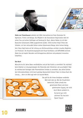 10
Malte von Tiesenhausen arbeitet seit 2004 international als freier Illustrator für
Agenturen, Firmen und Verlage. Das Mitglied in der Illustratoren-Organisation lebt mit
seiner Frau und seinen Zwillingen auf Hamburg-St. Pauli. »Baron Malte« ist mit dem
Deutschen Cartoonpreis 2008 ausgezeichnet worden. 2010 erschien Ninja! Hinter den
Schatten, ein fast vierhundert Seiten starker Edutainment-Manga, beim Carlsen-Verlag.
Sein Fokus liegt heute auf der Leitung von Zeichenworkshops und dem visuellen Begleiten
von Prozessen. Als Visualisierungsexperte bei Visual Facilitators und EXPLAINAS zeichnet
Malte live als Graphic Recorder und Schnappschuss-Zeichner und produziert innovative
Erklärfilme.
Das Buch
Wünschst du dir, deine Ideen verständlicher und auf den Punkt zu vermitteln? Du möchtest
beim Arbeiten an Lösungsstrategien die Potenziale aller Teilnehmer voll ausschöpfen? Oder
du möchtest bei Vorträgen oder Präsentationen Inhalte so vermitteln, dass deine Zuhörer
den Informationsfluten nicht durch geistige Abwesenheit trotzen? Dann ist dieses Buch die
Lösung … Denn ein Bild sagt mehr als tausend Worte.
Das gilt für die immer komplexer werdende
Welt mehr denn je. Wer das Visualisieren
beherrscht, findet schnell eine
gemeinsame Ebene und einen
gemeinsamen Zugang, der nicht
durch Worte verdeckt ist.
Du kannst gar nicht
zeichnen? Du hast kein
Talent? Falsch!
 
