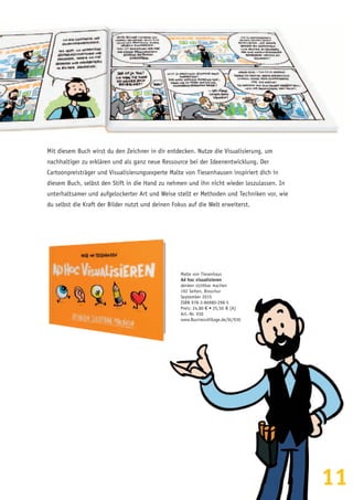 11
Malte von Tiesenhaus
Ad hoc visualisieren
denken sichtbar machen
192 Seiten, Broschur
September 2015
ISBN 978-3-86980-298-5
Preis: 24,80 € • 25,50  € [A]
Art.-Nr. 930
www.BusinessVillage.de/bl/930
Mit diesem Buch wirst du den Zeichner in dir entdecken. Nutze die Visualisierung, um
nachhaltiger zu erklären und als ganz neue Ressource bei der Ideenentwicklung. Der
Cartoonpreisträger und Visualisierungsexperte Malte von Tiesenhausen inspiriert dich in
diesem Buch, selbst den Stift in die Hand zu nehmen und ihn nicht wieder loszulassen. In
unterhaltsamer und aufgelockerter Art und Weise stellt er Methoden und Techniken vor, wie
du selbst die Kraft der Bilder nutzt und deinen Fokus auf die Welt erweiterst.
 
