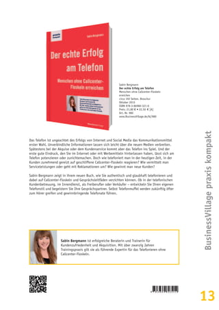 13
BusinessVillagepraxiskompakt
Sabin Bergmann
Der echte Erfolg am Telefon
Menschen ohne Callcenter-Floskeln
erreichen
circa 192 Seiten, Broschur
Oktober 2015
ISBN 978-3-86980-321-0
Preis: 21,80 € • 22,50  € [A]
Art.-Nr. 980
www.BusinessVillage.de/bl/980
Das Telefon ist ungeachtet des Erfolgs von Internet und Social Media das Kommunikationsmittel
erster Wahl. Unverbindliche Informationen lassen sich leicht über die neuen Medien verbreiten.
Spätestens bei der Akquise oder dem Kundenservice kommt aber das Telefon ins Spiel. Und der
erste gute Eindruck, den Sie im Internet oder mit Werbemitteln hinterlassen haben, lässt sich am
Telefon potenzieren oder zunichtemachen. Doch wie telefoniert man in der heutigen Zeit, in der
Kunden zunehmend gereizt auf geschliffene Callcenter-Floskeln reagieren? Wie vermittelt man
Serviceleistungen oder geht mit Reklamationen um? Wie gewinnt man neue Kunden?
Sabin Bergmann zeigt in ihrem neuen Buch, wie Sie authentisch und glaubhaft telefonieren und
dabei auf Callcenter-Floskeln und Gesprächsleitfäden verzichten können. Ob in der telefonischen
Kundenbetreuung, im Innendienst, als Freiberufler oder Verkäufer – entwickeln Sie Ihren eigenen
Telefonstil und begeistern Sie Ihre Gesprächspartner. Selbst Telefonmuffel werden zukünftig öfter
zum Hörer greifen und gewinnbringende Telefonate führen.
Sabin Bergmann ist erfolgreiche Beraterin und Trainerin für
Kundenzufriedenheit und Akquisition. Mit über zwanzig Jahren
Trainingspraxis gilt sie als führende Expertin für das Telefonieren ohne
Callcenter-Floskeln.
 