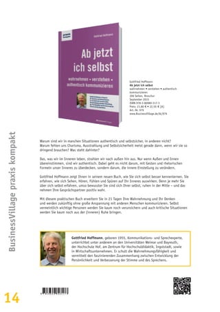 14
BusinessVillagepraxiskompakt
Gottfried Hoffmann
Ab jetzt ich selbst
wahrnehmen • verstehen • authentisch
kommunizieren
206 Seiten, Broschur
September 2015
ISBN 978-3-86980-317-3
Preis: 21,80 € • 22,50  € [A]
Art.-Nr. 979
www.BusinessVillage.de/bl/979
Warum sind wir in manchen Situationen authentisch und selbstsicher, in anderen nicht?
Warum fehlen uns Charisma, Ausstrahlung und Selbstsicherheit meist gerade dann, wenn wir sie so
dringend brauchen? Was steht dahinter?
Das, was wir im Inneren leben, strahlen wir nach außen hin aus. Nur wenn Außen und Innen
übereinstimmen, sind wir authentisch. Dabei geht es nicht darum, mit Gesten und rhetorischen
Formeln unser Inneres zu überdecken, sondern darum, die innere Einstellung zu verändern.
Gottfried Hoffmann zeigt Ihnen in seinem neuen Buch, wie Sie sich selbst besser kennenlernen. Sie
erfahren, wie sich Sehen, Hören, Fühlen und Spüren auf Ihr Inneres auswirken. Denn je mehr Sie
über sich selbst erfahren, umso bewusster Sie sind sich Ihrer selbst, ruhen in der Mitte – und das
nehmen Ihre Gesprächspartner positiv wahr.
Mit diesem praktischen Buch erweitern Sie in 21 Tagen Ihre Wahrnehmung und Ihr Denken
und werden zukünftig ohne große Anspannung mit anderen Menschen kommunizieren. Selbst
vermeintlich wichtige Personen werden Sie kaum noch verunsichern und auch kritische Situationen
werden Sie kaum noch aus der (inneren) Ruhe bringen.
Gottfried Hoffmann, geboren 1955, Kommunikations- und Sprechexperte,
unterrichtet unter anderem an den Universitäten Weimar und Bayreuth,
der Hochschule Hof, am Zentrum für Hochschuldidaktik, Ingolstadt, sowie
in Wirtschaftsunternehmen. Er schult die Wahrnehmungsfähigkeit und
vermittelt den faszinierenden Zusammenhang zwischen Entwicklung der
Persönlichkeit und Verbesserung der Stimme und des Sprechens.
 