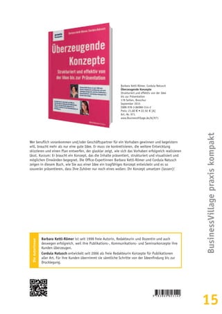 15
BusinessVillagepraxiskompakt
Barbara Kettl-Römer, Cordula Natusch
Überzeugende Konzepte
Strukturiert und effektiv von der Idee
bis zur Präsentation
178 Seiten, Broschur
September 2015
ISBN 978-3-86980-314-2
Preis: 21,80 € • 22,50  € [A]
Art.-Nr. 971
www.BusinessVillage.de/bl/971
Wer beruflich vorankommen und/oder Geschäftspartner für ein Vorhaben gewinnen und begeistern
will, braucht mehr als nur eine gute Idee. Er muss sie konkretisieren, die weitere Entwicklung
skizzieren und einen Plan entwerfen, der glasklar zeigt, wie sich das Vorhaben erfolgreich realisieren
lässt. Kurzum: Er braucht ein Konzept, das die Inhalte präsentiert, strukturiert und visualisiert und
möglichen Einwänden begegnet. Die Office-Expertinnen Barbara Kettl-Römer und Cordula Natusch
zeigen in diesem Buch, wie Sie aus einer Idee ein tragfähiges Konzept entwickeln und es so
souverän präsentieren, dass Ihre Zuhörer nur noch eines wollen: Ihr Konzept umsetzen (lassen)!
DieAutorinnen
Barbara Kettl-Römer ist seit 1998 freie Autorin, Redakteurin und Dozentin und auch
deswegen erfolgreich, weil ihre Publikations-, Kommunikations- und Seminarkonzepte ihre
Kunden überzeugen.
Cordula Natusch entwickelt seit 2006 als freie Redakteurin Konzepte für Publikationen
aller Art. Für ihre Kunden übernimmt sie sämtliche Schritte von der Ideenfindung bis zur
Drucklegung.
 