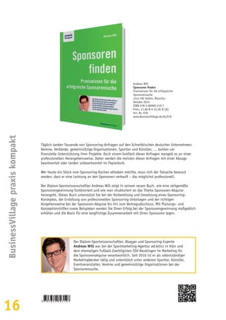 16
BusinessVillagepraxiskompakt
Täglich landen Tausende von Sponsoring-Anfragen auf den Schreibtischen deutscher Unternehmen.
Vereine, Verbände, gemeinnützige Organisationen, Sportler und Künstler, … buhlen um
finanzielle Unterstützung ihrer Projekte. Doch einem Großteil dieser Anfragen mangelt es an einer
professionellen Herangehensweise. Daher werden die meisten dieser Anfragen mit einer Absage
beantwortet oder landen unbeantwortet im Papierkorb.
Wer heute ein Stück vom Sponsoring-Kuchen abhaben möchte, muss sich der Tatsache bewusst
werden, dass er eine Leistung an den Sponsoren verkauft – das möglichst professionell.
Der Diplom-Sportwissenschaftler Andreas Will zeigt in seinem neuen Buch, wie eine zeitgemäße
Sponsorengewinnung funktioniert und wie man strukturiert an das Thema Sponsoren-Akquise
herangeht. Dieses Buch unterstützt Sie bei der Vorbereitung und Umsetzung eines Sponsoring-
Konzeptes, der Erstellung von professionellen Sponsoring-Unterlagen und der richtigen
Vorgehensweise bei der Sponsoren-Akquise bis hin zum Vertragsabschluss. Mit Planungs- und
Konzeptionshilfen sowie Beispielen werden Sie Ihren Erfolg bei der Sponsorengewinnung maßgeblich
erhöhen und die Basis für eine langfristige Zusammenarbeit mit Ihren Sponsoren legen.
Andreas Will
Sponsoren finden
Praxiswissen für die erfolgreiche
Sponsorensuche
circa 192 Seiten, Broschur
Oktober 2015
ISBN 978-3-86980-319-7
Preis: 21,80 € • 22,50  € [A]
Art.-Nr. 978
www.BusinessVillage.de/bl/978
Der Diplom-Sportwissenschaftler, Blogger und Sponsoring-Experte
Andreas Will war bei der Sportmarketing-Agentur ad.letics in Köln und
dem ehemaligen Fußball-Zweitligisten SSV Reutlingen im Marketing für
die Sponsorenakquise verantwortlich. Seit 2010 ist er als selbstständiger
Marketingberater tätig und unterstützt unter anderem Sportler, Künstler,
Eventveranstalter, Vereine und gemeinnützige Organisationen bei der
Sponsorensuche.
 