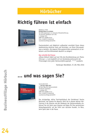 24
BusinessVillageHörbuch
Matthias K. Hettl
Richtig führen ist einfach
Der Führungskompass zur wirksamen Mitarbeiterführung
103 Minuten Spieldauer auf 2 CDs
2. Auflage 2014
ISBN 978-3-86980-255-8
Preis: 19,80 € • 22,80 € [A]
www.BusinessVillage.de/bl/945
Praxisorientiert und didaktisch aufbereitet vermittelt Ihnen dieses
Audiotraining nützliche Tools und Techniken, um Ihren Führungsall-
tag zu meistern, die eigenen Führungstechniken systematisch zu ver-
bessern und Ihre Wirksamkeit deutlich zu steigern.
Das schreibt die Presse:
»Dieses Hörbuch liefert auf zwei CDs eine Druckbetankung zum Thema
Führung [...] und empfiehlt sich als Standardausstattung für den
Firmenwagen einer jeden Nachwuchsführungskraft. ***** exzellent«
Hamburger Abendblatt, 27./28. März 2010
Sascha Bartnitzki
... und was sagen Sie?
Auf dem Weg zum Spitzenverkäufer
78 Minuten Spieldauer
3. Auflage 2015
ISBN 978-3-86980-147-6
Preis: 19,80 € • 22,80 € [A]
www.BusinessVillage.de/bl/870
Das einzigartige, aktive Trainingshörbuch der Extraklasse! Sascha
Bartnitzki, der Experte für Akquise, führt Sie in diesem aktiven Hör-
Training in die Sprache und das Vokabular der Spitzenverkäufer ein.
Gönnen Sie sich jetzt neue Impulse und Ideen für Ihre persönlichen
Verkaufsgespräche: auf der Fahrt zum nächsten Kunden, im Büro,
beim Sport oder in der Pause.
Richtig führen ist einfach
… und was sagen Sie?
Hörbücher
 