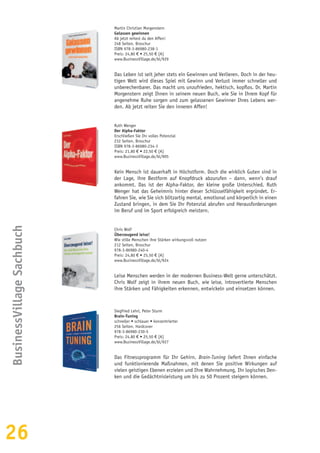 26
BusinessVillageSachbuch
Martin Christian Morgenstern
Gelassen gewinnen
Ab jetzt reitest du den Affen!
248 Seiten, Broschur
ISBN 978-3-86980-238-1
Preis: 24,80 € • 25,50 € [A]
www.BusinessVillage.de/bl/929
Das Leben ist seit jeher stets ein Gewinnen und Verlieren. Doch in der heu-
tigen Welt wird dieses Spiel mit Gewinn und Verlust immer schneller und
unberechenbarer. Das macht uns unzufrieden, hektisch, kopflos. Dr. Martin
Morgenstern zeigt Ihnen in seinem neuen Buch, wie Sie in Ihrem Kopf für
angenehme Ruhe sorgen und zum gelassenen Gewinner Ihres Lebens wer-
den. Ab jetzt reiten Sie den inneren Affen!
Ruth Wenger
Der Alpha-Faktor
Erschließen Sie Ihr volles Potenzial
232 Seiten, Broschur
ISBN 978-3-86980-234-3
Preis: 21,80 € • 22,50 € [A]
www.BusinessVillage.de/bl/905
Kein Mensch ist dauerhaft in Höchstform. Doch die wirklich Guten sind in
der Lage, ihre Bestform auf Knopfdruck abzurufen – dann, wenn’s drauf
ankommt. Das ist der Alpha-Faktor, der kleine große Unterschied. Ruth
Wenger hat das Geheimnis hinter dieser Schlüsselfähigkeit ergründet. Er-
fahren Sie, wie Sie sich blitzartig mental, emotional und körperlich in einen
Zustand bringen, in dem Sie Ihr Potenzial abrufen und Herausforderungen
im Beruf und im Sport erfolgreich meistern.
Chris Wolf
Überzeugend leise!
Wie stille Menschen ihre Stärken wirkungsvoll nutzen
212 Seiten, Broschur
978-3-86980-240-4
Preis: 24,80 € • 25,50 € [A]
www.BusinessVillage.de/bl/924
Leise Menschen werden in der modernen Business-Welt gerne unterschätzt.
Chris Wolf zeigt in ihrem neuen Buch, wie leise, introvertierte Menschen
ihre Stärken und Fähigkeiten erkennen, entwickeln und einsetzen können.
Siegfried Lehrl, Peter Sturm
Brain-Tuning
schneller • schlauer • konzentrierter
256 Seiten, Hardcover
978-3-86980-230-5
Preis: 24,80 € • 25,50 € [A]
www.BusinessVillage.de/bl/927
Das Fitnessprogramm für Ihr Gehirn. Brain-Tuning liefert Ihnen einfache
und funktionierende Maßnahmen, mit denen Sie positive Wirkungen auf
vielen geistigen Ebenen erzielen und Ihre Wahrnehmung, Ihr logisches Den-
ken und die Gedächtnisleistung um bis zu 50 Prozent steigern können.
 