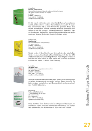 27
BusinessVillageSachbuch
Angela Dietz
Gesundes Kommunizieren
Für ein erfolgreiches, wertschätzendes und menschliches Miteinander
288 Seiten, Broschur, Umschlag mit Klappen
2. Auflage
ISBN 978-3-86980-211-4
Preis: 24,80 € • 25,50 € [A]
www.BusinessVillage.de/bl/910
Die Art, wie wir miteinander reden, hat großen Einfluss auf unsere Lebens-
qualität. Leider verkehren wir diese Chance täglich unbewusst in ihr Gegen-
teil: Kommunikation ist zu einem Krankmacher geworden. Angela Dietz
ergänzt in ihrem neuen Buch das Rosenberg-Modell der gewaltfreien Kom-
munikation um eine biologisch fundierte Lebenslogik. Dieses Buch stellt
mit dem Konzept des Gesunden Kommunizierens einen vielversprechenden
Ansatz vor, der unser Denken und Handeln in Einklang bringt.
Wolfgang Traub
Flügel am Kopf
Das Kreativitätstraining für Nicht-Kreative
176 Seiten, Broschur
ISBN 978-3-86980-207-7
Preis: 17,90 € • 18,50 € [A]
www.BusinessVillage.de/bl/914
Ständig werden wir darauf trainiert und darin gefördert, das logische Den-
ken zu verbessern. Unser kreatives Potenzial überlassen wir aber dem Zufall
und bleiben weit unter unseren Möglichkeiten. Dieser Ratgeber handelt von
Menschen wie Ihnen und mir. Er zeigt, wie Sie Ihre Kreativität erschließen,
trainieren und nutzen. Er verleiht Flügel – am Kopf.
Martin Geiger
Zeit. Macht. Geld.
Die Erfolgsgeheimnisse produktiver Unternehmer
296 Seiten, Hardcover
ISBN 978-3-86980-201-5
Preis: 24,80 € • 25,50 € [A]
www.BusinessVillage.de/bl/889
Wenn Sie morgen bessere Ergebnisse erzielen wollen, dürfen Sie heute nicht
mit einem Zeitmanagement von gestern arbeiten. Dieses Buch wird Ihre
Zeitverwendung revolutionieren und Ihre persönliche und unternehmeri-
sche Produktivität steigern.
Martin Sernko
Verändere die Wirklichkeit
… und sie machen, was DU willst!
288 Seiten, Broschur
978-3-86980-232-9
Preis: 24,80 € • 25,50 € [A]
www.BusinessVillage.de/bl/893
Dieses Buch führt Sie in die hohe Kunst des erfolgreichen Überzeugens ein.
Beeinflussen Sie mit einfachen Techniken die Wahrnehmung und das Han-
deln von Menschen und verändern Sie die Realität zu Ihren Gunsten.
 