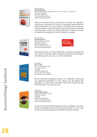 28
BusinessVillageSachbuch
Claudia Hupprich
Wuselmanagement
Wie Sie Selbstsabotage vermeiden und den inneren Kritiker für sich gewinnen
224 Seiten, Hardcover
ISBN 978-3-86980-205-3
Preis: 24,80 € • 25,50 € [A]
www.BusinessVillage.de/bl/915
Jeder von uns kennt ihn, den inneren Kritiker. Er mischt sich ungefragt in
unser Denken und Handeln ein. Er gibt uns vermeintlich wohlwollende Rat-
schläge und ermahnt uns, was wir müssen, nicht dürfen oder nicht können.
Mit einer Reihe von einfach umsetzbaren und schnell wirksamen Praxistipps
zeigt dieses Buch, wie Sie den inneren Kritiker für sich gewinnen können,
um mentale Selbstsabotage in Zukunft erfolgreich zu stoppen.
Matthias Krieger
Die Lösung bist du!
Was uns wirklich voranbringt
160 Seiten, Broschur
ISBN 978-3-86980-081-3
Preis: 17,90 € • 18,50 € [A]
www.BusinessVillage.de/bl/858
Wie werden Visionen und Träume Wirklichkeit, wie erkennt und ergreift man
seine Chancen? Matthias Krieger, erfolgreicher Unternehmer und erfolgrei-
cher Spitzensportler, zeigt, was uns wirklich voranbringt.
Wera Nägler
Alles im Griff
Das 1 × 1 der Büroorganisation
172 Seiten, Broschur
2. Auflage
ISBN 978-3-86980-015-8
Preis: 17,90 € • 18,50 € [A]
www.BusinessVillage.de/bl/830
Mit der Jeder-kann’s-Mentalität kümmern sich Freiberufler, Unternehmer
und angestellte Spezialisten um Post, Ablagen und das tägliche Zeit-
management. Und die meisten verbringen mehr Zeit als nötig mit der täg-
lichen Büroarbeit. Das muss nicht sein!
Jan Sentürk
Positive Körpersprache
Entdecke die Sprache des Lebens
192 Seiten, Broschur
2. Auflage
ISBN 978-3-86980-052-3
Preis: 17,90 € • 18,50 € [A]
www.BusinessVillage.de/bl/833
In diesem Buch gibt Jan Sentürk praktische Tipps und erläutert, wie Körper-
sprache im jeweiligen Kontext zu deuten und anzuwenden ist. Und er zeigt,
wie Sie eine positive Körpersprache entwickeln und aktiv einsetzen.
 