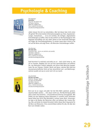 29
BusinessVillageSachbuch
Psychologie & Coaching
York Hagmayer
Denkfallen
Klug irren will gelernt sein
216 Seiten, Broschur
ISBN 978-3-86980-256-5
Preis: 24,80 € • 25,50 € [A]
www.BusinessVillage.de/bl/943
»Jetzt müssen Sie sich nur entscheiden.« Wer hat diesen Satz nicht schon
oft gehört? Mit einem breiten Informationsangebot aus Tests, Expertenmei-
nungen, Evaluationen, … ist es ein Leichtes, die richtigen, abgesicherten
Entscheidungen zu treffen. Doch ist das wirklich so? Der Psychologe Dr. York
Hagmayer beschäftigt sich seit vielen Jahren an der Universität Göttingen
mit Fragen der Entscheidungsfindung. In seinem neuen Buch nimmt er Sie
mit auf die Reise und zeigt Ihnen, wie Menschen Entscheidungen treffen.
Jörg Zeyringer
Wie Geld wirkt
Faszination Geld – wie es uns motiviert und antreibt
240 Seiten, Hardcover
ISBN 978-3-86980-251-0
Preis: 24,80 € • 25,50 € [A]
www.BusinessVillage.de/bl/928
Geld fasziniert! Es motiviert und treibt uns an – doch nicht immer so, wie
wir es erwarten. Begeben Sie sich auf eine spannende Reise und erfahren
Sie, was Motivation wirklich bedeutet und warum Geld Menschen bewegt.
Lesen Sie von Träumen, Freiheit, Macht und davon, welchen Reiz Geld aus
neurowissenschaftlicher Sicht auf das menschliche Lust- und Belohnungs-
zentrum ausübt und was es sonst noch mit uns macht.
Jörg Steinfeldt
Die Burn-out-Mode
Mediziner. Manager. Mythen.
Der Hype und die Realität
168 Seiten, Broschur
ISBN 978-3-86980-217-6
Preis: 17,90 € • 18,50 € [A]
www.BusinessVillage.de/bl/922
Burn-out ist en vogue und jeder hat die freie Wahl: gestresst, genervt,
dauererschöpft, bocklos … Eins davon reicht aus. Die Bescheinigung dafür
gibt es beim Arzt kostenlos – eine Krankenversicherung vorausgesetzt. Wie
erklärt sich der Siegeszug dieses Phänomens in unserem Land? Antworten
darauf liefert der Jurist Jörg Steinfeldt in seinem neuen Buch. Schonungs-
los legt er die Macken der Deutschen offen und befeuert den inneren Dia-
log. Klar und heiter bis ätzend formuliert liefert dieses Buch Argumente für
die Burn-out-Diskussion. Eine unverzichtbare Lektüre für alle, die über den
Burn-out mitreden wollen.
 