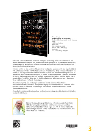 3
Seit Daniel Golemans Bestseller Emotionale Intelligenz vor zwanzig Jahren sind Emotionen in aller
Munde. In Psychologie, Geistes- und Sozialwissenschaften gelangten sie zu einer wahren Renaissance.
Zugleich haben die Neurowissenschaften zu einem nie gekannten Verständnis über Entstehung und
Nutzen von Emotionen beigetragen.
Trotzdem scheint es, dass wir keinesfalls emotional intelligenter geworden sind – das Gegenteil drängt
sich auf: Emotionen finden in Wirtschaft, Schule und Privatleben nur statt, wenn sie nicht stören. Sie
werden zur wirkungsvollen Kommunikation entweder gar nicht oder dramatisierend eingesetzt und als
Motivations-, Warn- und Bestätigungssignale so gut wie nicht wahrgenommen. Emotionen verkommen
so zum leicht konsumierbaren mentalen Fastfood, sozialromantisch verklärt und ihres wahren Zwecks
beraubt. Dieser Trend führt dazu, dass wir die letzte Bastion der Selbstverantwortung – die eigenen
Werte und Emotionen – in fremde Hände legen.
Markus Hornung zeigt, was wir dagegen tun können. Er wirbt leidenschaftlich für den
selbstverantwortlichen, tatsächlich intelligenten Umgang mit unseren Werten und Emotionen. Denn
erst dann treffen wir tragfähige Entscheidungen und erreichen ehrlich und authentisch unsere
Kommunikationspartner.
Dieses Buch revolutioniert Ihre Vorstellung von Emotionen grundlegend und beflügelt nachhaltig Ihre
Emotionale Intelligenz.
Markus Hornung, Jahrgang 1966, lernte während eines USA-Aufenthaltes
1995 das Konzept der Emotionalen Intelligenz kennen und beschloss
1997, dem Schuldienst Lebwohl zu sagen und sich als Trainer und Berater
selbstständig zu machen. Seither beschäftigt er sich ausschließlich mit dem
Thema Werte und Emotionen.
Markus Hornung
Der Abschied von der Sachlichkeit
Wie Sie mit Emotionen tatsächlich für Bewegung
sorgen
312 Seiten, Hardcover
August 2015
ISBN 978-3-86980-302-9
Preis: 24,80 € • 25,50  € [A]
Art.-Nr. 974
www.BusinessVillage.de/bl/974
 