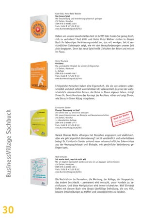 30
BusinessVillageSachbuch
Kurt Völkl, Heinz Peter Wallner
Das innere Spiel
Wie Entscheidung und Veränderung spielerisch gelingen
232 Seiten, Broschur
ISBN 978-3-86980-219-0
Preis: 24,80 € • 25,50 € [A]
www.BusinessVillage.de/bl/923
Haben uns unsere Gewohnheiten fest im Griff? Oder haben Sie genug Kraft,
sich zu verändern? Kurt Völkl und Heinz Peter Wallner stellen in diesem
Buch ihr lebendiges Veränderungsmodell vor, das mit wenigen, leicht ver-
ständlichen Spielregeln zeigt, wie wir den Herausforderungen unserer Zeit
aktiv begegnen. Denn das neue Spiel heißt ›Zwischen den Polen und mitten
im Fluss‹.
Denis Mourlane
Resilienz
Die unentdeckte Fähigkeit der wirklich Erfolgreichen
232 Seiten, Hardcover
6. Auflage
ISBN 978-3-86980-249-7
Preis: 24,80 € • 25,50 € [A]
www.BusinessVillage.de/bl/940
Erfolgreiche Menschen haben eine Eigenschaft, die sie von anderen unter-
scheidet und doch sofort wahrnehmbar ist: Gelassenheit. In einer der wahr-
scheinlich spannendsten Reisen, der Reise zu Ihrem eigenen Leben, bringt
Ihnen Dr. Denis Mourlane das Konzept der Resilienz näher und zeigt Ihnen,
wie Sie es in Ihren Alltag integrieren.
Constantin Sander
Change! Bewegung im Kopf
Ihr Gehirn wird so, wie Sie es benutzen
Mit neuen Erkenntnissen aus Biologie und Neurowissenschaften
256 Seiten, Broschur
3., überarbeitete Auflage
ISBN 978-3-86980-177-3
Preis: 24,80 € • 25,50 € [A]
www.BusinessVillage.de/bl/881
Barack Obamas Motto »Change« hat Menschen angespornt und elektrisiert.
Aber wie geht eigentlich Veränderung? Leicht verständlich und unterhaltsam
belegt Dr. Constantin Sander anhand neuer wissenschaftlicher Erkenntnisse
aus der Neuropsychologie und Biologie, wie persönliche Veränderung ge-
lingen kann.
Wolf Ehrhardt
Ich mache doch, was ich nicht will
Wie wir täglich manipuliert werden und wie wir uns dagegen wehren können
256 Seiten, Hardcover
ISBN 978-3-86980-139-1
Preis: 24,80 € • 25,50 € [A]
www.BusinessVillage.de/bl/864
Die Nachrichten im Fernsehen, die Werbung, der Kollege, der Vorgesetzte,
das andere Geschlecht – permanent wird versucht, unser Handeln zu be-
einflussen. Und diese Manipulation wird immer trickreicher. Wolf Ehrhardt
liefert mit diesem Buch eine längst überfällige Enthüllung, die uns hilft,
bessere Entscheidungen zu treffen und selbstbestimmt zu handeln.
Buch der Woche
Hamburger Abendblatt
6./7. November 2010
 