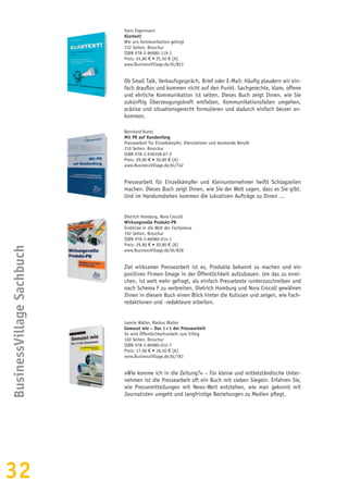 32
BusinessVillageSachbuch
Hans Eigenmann
Klartext!
Wie uns Kommunikation gelingt
232 Seiten, Broschur
ISBN 978-3-86980-119-3
Preis: 24,80 € • 25,50 € [A]
www.BusinessVillage.de/bl/853
Ob Small Talk, Verkaufsgespräch, Brief oder E-Mail: Häufig plaudern wir ein-
fach drauflos und kommen nicht auf den Punkt. Sachgerechte, klare, offene
und ehrliche Kommunikation ist selten. Dieses Buch zeigt Ihnen, wie Sie
zukünftig Überzeugungskraft entfalten, Kommunikationsfallen umgehen,
präzise und situationsgerecht formulieren und dadurch einfach besser an-
kommen.
Bernhard Kuntz
Mit PR auf Kundenfang
Pressearbeit für Einzelkämpfer, Dienstleister und beratende Berufe
210 Seiten, Broschur
ISBN 978-3-938358-67-2
Preis: 29,80 € • 30,80 € [A]
www.BusinessVillage.de/bl/742
Pressearbeit für Einzelkämpfer und Kleinunternehmer heißt Schlagzeilen
machen. Dieses Buch zeigt Ihnen, wie Sie der Welt sagen, dass es Sie gibt.
Und im Handumdrehen kommen die lukrativen Aufträge zu Ihnen ...
Dietrich Homburg, Nora Crocoll
Wirkungsvolle Produkt-PR
Einblicke in die Welt der Fachpresse
192 Seiten, Broschur
ISBN 978-3-86980-014-1
Preis: 29,80 € • 30,80 € [A]
www.BusinessVillage.de/bl/828
Ziel wirksamer Pressearbeit ist es, Produkte bekannt zu machen und ein
positives Firmen-Image in der Öffentlichkeit aufzubauen. Um das zu errei-
chen, ist weit mehr gefragt, als einfach Pressetexte runterzuschreiben und
nach Schema F zu verbreiten. Dietrich Homburg und Nora Crocoll gewähren
Ihnen in diesem Buch einen Blick hinter die Kulissen und zeigen, wie Fach-
redaktionen und -redakteure arbeiten.
Leonie Walter, Markus Walter
Gewusst wie – Das 1 × 1 der Pressearbeit
So wird Öffentlichkeitsarbeit zum Erfolg
160 Seiten, Broschur
ISBN 978-3-86980-012-7
Preis: 17,90 € • 18,50 € [A]
www.BusinessVillage.de/bl/783
»Wie komme ich in die Zeitung?« – Für kleine und mittelständische Unter-
nehmen ist die Pressearbeit oft ein Buch mit sieben Siegeln. Erfahren Sie,
wie Pressemitteilungen mit News-Wert entstehen, wie man gekonnt mit
Journalisten umgeht und langfristige Beziehungen zu Medien pflegt.
 