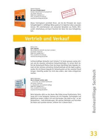 33
BusinessVillageSachbuch
Valentin Nowotny
Die neue Schlagfertigkeit
Schnell, überraschend und sympathisch
332 Seiten, Broschur
ISBN 978-3-938358-97-9
Preis: 24,80 € • 25,50 € [A]
www.BusinessVillage.de/bl/698
Dieses Trainingsbuch vermittelt Ihnen, wie Sie die Prinzipien der neuen
Schlagfertigkeit in vielfältiger Weise praktisch im täglichen Leben anwenden
können. Mit unterhaltsamen und amüsanten Beispielen aus Politik, Wirt-
schaft, Unterhaltung und Sport illustriert der Autor die neue Schlagfertig-
keit.
Vertrieb und Verkauf
Markus Euler
Sales Upgrade
Wie erfolgreiche Verkäufer das Spiel verändern
232 Seiten, Hardcover
ISBN 978-3-86980-306-7
Preis: 24,80 € • 25,50 € [A]
www.BusinessVillage.de/bl/956
Lehrbuchmäßiges Verkaufen nach Schema F ist heute genauso wenig wirk-
sam wie die neuesten ultimativen Verkaufsmethoden. In seinem Buch lie-
fert der Verkaufsprofi Markus Euler das längst überfällige Sales Upgrade. An-
statt mit der nächsten ultimativen Verkaufsmethode auf die Jagd zu gehen,
werden Sie mit diesem Upgrade Ihr Verkaufssystem auf den neuesten Stand
bringen. Zukünftig werden Sie nicht alles anders, aber vieles erfolgreicher
machen.
Walter Kaltenbach
Was im Verkauf wirklich zählt
… ist nur das, was wirklich funktioniert
296 Seiten, Hardcover
3., aktualisierte und erweiterte Auflage
ISBN 978-3-86980-252-7
Preis: 24,80 € • 25,50 € [A]
www.BusinessVillage.de/bl/941
Beim Verkaufen zählt nur das Heute. Was früher einmal funktionierte, führt
heute oft in eine Sackgasse. Genauso wie sich Produkte, Technologien und
Bedürfnisse ändern, ändern sich auch die Kunden. Das stellt an Sie – an der
Verkaufsfront – hohe Anforderungen. Mit welchen Methoden und Techniken
Sie heute noch punkten können, erfahren Sie in diesem Buch.
Buch der Woche
Hamburger Abendblatt
12./13. Juni 2010
 
