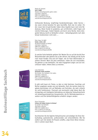34
BusinessVillageSachbuch
Markus M. Schwenk
Sell it NOW!
Moderne Verkaufsgespräche gehen anders
256 Seiten, Hardcover
ISBN 978-3-86980-236-7
Preis: 24,80 € • 25,50 € [A]
www.BusinessVillage.de/bl/926
Umfassende Beratung, langfristige Kundenbeziehungen, toller Service –
das waren einmal Garanten für gute Geschäfte. Doch das ist vorbei. Für
den neuen Geiz-ist-geil-Kunden haben diese Aspekte kaum noch eine Be-
deutung. Dieser Kunde ist gnadenlos, gut vorinformiert, stellt Fragen und
möchte Erklärungen, fordert Rabatte und kennt seine Rechte. Seine drän-
gende Haltung macht es Verkäufern schwer – Verkaufsgespräche nach alter
Schule funktionieren nicht mehr …
Peter Haag, Iris Weiß
Summ, summ, sell!
Die Bienenstrategie im Verkauf
248 Seiten, Hardcover
ISBN 978-3-86980-215-2
Preis: 24,80 € • 25,50 € [A]
www.BusinessVillage.de/bl/896
Zu welcher Sorte Verkäufer gehören Sie? Warten Sie nur auf die Anrufe Ihrer
Bestandskunden oder gehören Sie zu den aktiven, die ständig auf der Suche
nach neuen Kunden sind und sich fragen, wie sie ihren Aktionsradius er-
weitern können? Wenn Sie jetzt weiterlesen, haben Sie sich entschieden.
Sie gehören zu den Verkäufern, die mehr Engagement zeigen und sich ent-
schlossen haben, höhere Ziele zu erreichen.
Lukas Meierhofer
Verkaufen heißt verstehen
Den Kunden. Das Handwerk. Sich selbst.
256 Seiten, Hardcover
ISBN 978-3-86980-221-3
Preis: 29,80 € • 30,80 € [A]
www.BusinessVillage.de/bl/921
Es gibt wohl kaum ein Thema, zu dem so viele Seminare, Coachings und
Bücher angeboten werden wie zum Verkaufen. Doch die meisten dieser An-
gebote beschränken sich auf Methoden und Techniken, die mehr schlecht
als recht funktionieren. Praxisnah und anschaulich zeigt dieses Buch die
einzigartige und intelligente Verknüpfung von bekannter Verkaufsmechanik
mit verkaufspsychologischen Komponenten, die Ihr Methodenrepertoire er-
weitern und Ihre Verkaufsfähigkeiten erheblich steigern werden.
Oliver Schumacher
Schluss mit halben Sachen im Verkauf
So handeln Top-Verkäufer
200 Seiten, Broschur
ISBN 978-3-86980-181-0
Preis: 24,80 € • 25,50 € [A]
www.BusinessVillage.de/bl/879
Durchbrechen Sie die tägliche Verkaufsroutine und erledigen Sie Ihren Ver-
kaufsalltag systematischer, professioneller und wirtschaftlicher. Wie Sie
endlich auch die letzten 50 Prozent schaffen, zeigt Ihnen Oliver Schuma-
cher in seinem neuen Buch.
 
