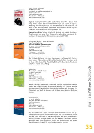 35
Martin Christian Morgenstern
Furchtlos verkaufen
Hemmungen aus und Überzeugungspower an!
192 Seiten, Broschur
ISBN 978-3-86980-168-1
Preis: 24,80 € • 25,50 € [A]
www.BusinessVillage.de/bl/887
Egal ob Neuling im Vertrieb oder geschundener Verkäufer – dieses Buch
zeigt Ihnen, wie Sie die natürlichen Hemmungen und Ängste in Akquise,
Beratung, Verhandlung abbauen und den Überzeuger in sich entdecken. Ein
Buch für alle Verkäufer, denen Schulungen, Motivationsbücher und Psycho-
tricks den erhofften Effekt schuldig geblieben sind.
Natural Born Seller? »Kluge Ratgeber für Verkäufer gibt es viele, Verhaltens-
forscher finden sich unter deren Autoren eher selten. Eine interessante Ab-
wechslung für psychologisch Interessierte.« (acquisa 09/2012)
Jacques Werth, Nicholas E. Ruben, Michael Franz
High Probability Selling –
Verkaufen mit hoher Wahrscheinlichkeit
So denken und handeln Spitzenverkäufer!
228 Seiten, Broschur
4. Auflage
ISBN 978-3-938358-55-9
Preis: 24,80 € • 25,50 € [A]
www.BusinessVillage.de/bl/730
Der Verkäufer Sal Esman hat schon alles versucht – erfolglos. Mehr Motiva-
tion, bessere Präsentationen, härtere Abschlusstechniken. Doch dann lernt
er etwas völlig Neues: High Probability Selling. Mit dieser Verkaufsmethode
schafft er endlich den Aufstieg.
Markus Euler
Back to Basic – Verkaufen heute
Es kann so einfach sein
240 Seiten, Broschur
2. Auflage
ISBN 978-3-86980-048-6
Preis: 24,80 € • 25,50 € [A]
www.BusinessVillage.de/bl/815
Werfen Sie längst überfälligen Ballast über Bord und konzentrieren Sie sich
darauf, was Ihnen in Ihrem Verkaufsalltag wirklich hilft. Von der Akquise
bis zum erfolgreichen Abschluss illustriert Markus Euler, wie Vertrauen, Zu-
friedenheit und Spaß für Kunden und Verkäufer zum täglichen Begleiter
werden.
Sascha Bartnitzki
… nur du verkaufst
Mehr Wille, mehr Mut – mehr Erfolg!
208 Seiten, Broschur
2. Auflage
ISBN 978-3-86980-061-5
Preis: 24,80 € • 25,50 € [A]
www.BusinessVillage.de/bl/827
Top-Akquise-Experte Sascha Bartnitzki stellt in seinem Buch die viel ge-
lehrten Verkaufsmythen infrage und illustriert, was Spitzenverkäufer besser
machen. Denn Verkaufen ist wie Leistungssport: Man muss vor dem Wett-
kampf trainieren, Ausdauer haben und Mut beweisen. Verstecken Sie sich
also nicht mehr hinter Produkten, Kunden und der Konkurrenz und lassen
Sie sich zeigen, wie auch Sie mehr Umsatz erreichen können.
BusinessVillageSachbuch
Buch des Monats
acquisa 01|11
 