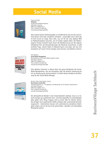 37
BusinessVillageSachbuch
Social Media
Thomas Schmidt
#Neuland
40.000 Jahre Medienkompetenz
208 Seiten, Broschur
ISBN 978-3-86980-292-3
Preis: 19,80 € • 22,80 € [A]
www.BusinessVillage.de/bl/963
Seit unserem letzten Softwareupdate vor 40.000 Jahren hat sich das mensch-
liche Gehirn nicht mehr sonderlich verändert – unsere Welt schon. Doch das
ist kein Grund zur Sorge. Denn alles, was wir für die neue digitale Welt
an Medienkompetenz brauchen, war im letzten Update dabei. Der Medien-
experte Thomas Schmidt macht durch die Rückbesinnung auf die eigenen
Fähigkeiten Mut, die Herausforderungen des Neulands anzunehmen, er gibt
konkrete Tipps, welche Fallen im Neuland lauern und zeigt, wie man sich
kompetent auf neuem Terrain bewegt sowie Grenzen und Gefahren erkennt.
Felix Beilharz
Social Media Management
Wie Marketing und PR Social-Media-tauglich werden
296 Seiten, Broschur
ISBN 978-3-86980-144-5
Preis: 29,80 € • 30,80 € [A]
www.BusinessVillage.de/bl/869
Felix Beilharz illustriert in diesem Buch die ganze Bandbreite des Social-
Media-Managements. Von der Konzeption über die kreative Umsetzung bis
hin zur Steuerung der Kommunikation 2.0 liefert dieses Handbuch das Rüst-
zeug für den Social-Media-Manager.
Bernd H. Rath, Sonja Salmen (Hrsg.)
Recruiting im Social Web
Talentmanagement 2.0 – So begeistern Sie Netzwerker für Ihr Mitmach-Unternehmen!
464 Seiten, Broschur
ISBN 978-3-86980-170-4
Preis: 39,80 € • 40,90 € [A]
www.BusinessVillage.de/bl/878
Der demografische Wandel in den Industrieländern bedingt, dass es in Zu-
kunft weniger gut qualifizierte Fach- und Führungskräfte im erwerbsfähigen
Alter geben wird. Dieser Engpass wird zu einem ›War for Talents‹ führen.
Die wenigen hoch qualifizierten Kräfte verfügen über zunehmende Verhand-
lungsmacht – Unternehmen müssen sich zunehmend als attraktiver Arbeit-
geber zeigen und um die Gunst der potenziellen, aktuellen und ehemaligen
Mitarbeiter buhlen.
 