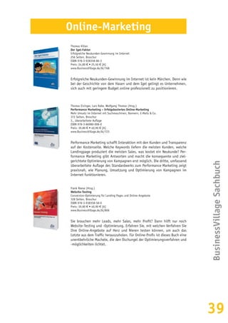 39
BusinessVillageSachbuch
Online-Marketing
Thomas Kilian
Der Igel-Faktor
Erfolgreiche Neukunden-Gewinnung im Internet
256 Seiten, Broschur
ISBN 978-3-938358-86-3
Preis: 24,80 € • 25,50 € [A]
www.BusinessVillage.de/bl/768
Erfolgreiche Neukunden-Gewinnung im Internet ist kein Märchen. Denn wie
bei der Geschichte von dem Hasen und dem Igel gelingt es Unternehmen,
sich auch mit geringem Budget online professionell zu positionieren.
Thomas Eisinger, Lars Rabe, Wolfgang Thomas (Hrsg.)
Performance Marketing – Erfolgsbasiertes Online-Marketing
Mehr Umsatz im Internet mit Suchmaschinen, Bannern, E-Mails & Co.
372 Seiten, Broschur
3., überarbeitete Auflage
ISBN 978-3-86980-008-0
Preis: 39,80 € • 40,90 € [A]
www.BusinessVillage.de/bl/723
Performance Marketing schafft Interaktion mit den Kunden und Transparenz
auf der Kostenseite. Welche Keywords liefern die meisten Kunden, welche
Landingpage produziert die meisten Sales, was kostet ein Neukunde? Per-
formance Marketing gibt Antworten und macht die konsequente und ziel-
gerichtete Optimierung von Kampagnen erst möglich. Die dritte, umfassend
überarbeitete Auflage des Standardwerks zum Performance Marketing zeigt
praxisnah, wie Planung, Umsetzung und Optimierung von Kampagnen im
Internet funktionieren.
Frank Reese (Hrsg.)
Website-Testing
Conversion-Optimierung für Landing Pages und Online-Angebote
328 Seiten, Broschur
ISBN 978-3-938358-58-0
Preis: 39,80 € • 40,90 € [A]
www.BusinessVillage.de/bl/806
Sie brauchen mehr Leads, mehr Sales, mehr Profit? Dann hilft nur noch
Website-Testing und -Optimie­rung. Erfahren Sie, mit welchen Verfahren Sie
Ihre Online-Angebote auf Herz und Nieren testen können, um auch das
Letzte aus dem Traffic herauszuholen. Für Online-Profis ist dieses Buch eine
unentbehrliche Machete, die den Dschungel der Optimierungsverfahren und
-möglichkeiten lichtet.
 