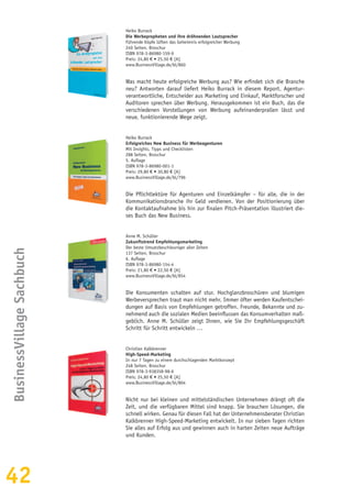 42
BusinessVillageSachbuch
Heiko Burrack
Die Werbepropheten und ihre dröhnenden Lautsprecher
Führende Köpfe lüften das Geheimnis erfolgreicher Werbung
240 Seiten, Broschur
ISBN 978-3-86980-159-9
Preis: 24,80 € • 25,50 € [A]
www.BusinessVillage.de/bl/860
Was macht heute erfolgreiche Werbung aus? Wie erfindet sich die Branche
neu? Antworten darauf liefert Heiko Burrack in diesem Report. Agentur-
verantwortliche, Entscheider aus Marketing und Einkauf, Marktforscher und
Auditoren sprechen über Werbung. Herausgekommen ist ein Buch, das die
verschiedenen Vorstellungen von Werbung aufeinanderprallen lässt und
neue, funktionierende Wege zeigt.
Heiko Burrack
Erfolgreiches New Business für Werbeagenturen
Mit Insights, Tipps und Checklisten
288 Seiten, Broschur
5. Auflage
ISBN 978-3-86980-001-1
Preis: 29,80 € • 30,80 € [A]
www.BusinessVillage.de/bl/796
Die Pflichtlektüre für Agenturen und Einzelkämpfer – für alle, die in der
Kommunikationsbranche ihr Geld verdienen. Von der Positionierung über
die Kontaktaufnahme bis hin zur finalen Pitch-Präsentation illustriert die-
ses Buch das New Business.
Anne M. Schüller
Zukunftstrend Empfehlungsmarketing
Der beste Umsatzbeschleuniger aller Zeiten
137 Seiten, Broschur
6. Auflage
ISBN 978-3-86980-154-4
Preis: 21,80 € • 22,50 € [A]
www.BusinessVillage.de/bl/854
Die Konsumenten schalten auf stur. Hochglanzbroschüren und blumigen
Werbeversprechen traut man nicht mehr. Immer öfter werden Kaufentschei-
dungen auf Basis von Empfehlungen getroffen. Freunde, Bekannte und zu-
nehmend auch die sozialen Medien beeinflussen das Konsumverhalten maß-
geblich. Anne M. Schüller zeigt Ihnen, wie Sie Ihr Empfehlungsgeschäft
Schritt für Schritt entwickeln …
Christian Kalkbrenner
High-Speed-Marketing
In nur 7 Tagen zu einem durchschlagenden Marktkonzept
248 Seiten, Broschur
ISBN 978-3-938358-98-6
Preis: 24,80 € • 25,50 € [A]
www.BusinessVillage.de/bl/804
Nicht nur bei kleinen und mittelständischen Unternehmen drängt oft die
Zeit, und die verfügbaren Mittel sind knapp. Sie brauchen Lösungen, die
schnell wirken. Genau für diesen Fall hat der Unternehmensberater Christian
Kalkbrenner High-Speed-Marketing entwickelt. In nur sieben Tagen richten
Sie alles auf Erfolg aus und gewinnen auch in harten Zeiten neue Aufträge
und Kunden.
 