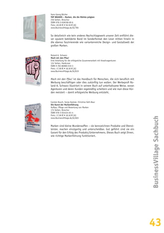 43
Hans-Georg Böcher
TOP BRANDS – Marken, die die Märkte prägten
250 Seiten, Broschur
ISBN 978-3-938358-69-6
Preis: 49,00 € • 50,50 € [A]
www.BusinessVillage.de/bl/785
So detailreich wie kein anderes Nachschlagewerk unserer Zeit entführt die-
ser opulent bebilderte Band im Sonderformat den Leser mitten hinein in
die ebenso faszinierende wie variantenreiche Design- und Gestaltwelt der
großen Marken.
Roland A. Schwarz
Mach mir den Pfau!
Eine Anleitung für die erfolgreiche Zusammenarbeit mit Kreativagenturen
124 Seiten, Hardcover
ISBN 9-783-86980-010-3
Preis: 17,90 € • 18,50 € [A]
www.BusinessVillage.de/bl/819
Mach mir den Pfau! ist das Handbuch für Menschen, die sich beruflich mit
Werbung beschäftigen oder dies zukünftig tun wollen. Der Werbeprofi Ro-
land A. Schwarz illustriert in seinem Buch auf unterhaltsame Weise, woran
Agenturen und deren Kunden regelmäßig scheitern und wie man diese Hür-
den meistert – damit erfolgreiche Werbung entsteht.
Carsten Busch, Sonja Kastner, Christina Vaih-Baur
Die Kunst der Markenführung
Aufbau, Pflege und Bewertung von Marken
174 Seiten, Broschur
ISBN 978-3-934424-81-4
Preis: 17,90 € • 18,50 € [A]
www.BusinessVillage.de/bl/603
Marken sind kleine Wunderwaffen – sie kennzeichnen Produkte und Dienst-
leister, machen einzigartig und unterscheidbar. Gut geführt sind sie ein
Garant für den Erfolg des Produkts/Unternehmens. Dieses Buch zeigt Ihnen,
wie richtige Markenführung funktioniert.
BusinessVillageSachbuch
 