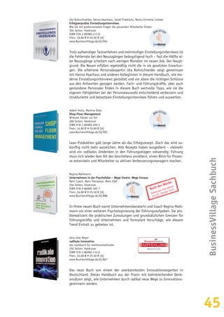 45
Uta Rohrschneider, Hanna Haarhaus, Sarah Friedrichs, Marie-Christine Lohmer
Erfolgserprobte Einstellungsinterviews
Wie Sie mit professionellen Fragen die passenden Mitarbeiter finden
304 Seiten, Hardcover
ISBN 978-3-86980-213-8
Preis: 39,80 € • 40,90 € [A]
www.BusinessVillage.de/bl/904
Trotz aufwendiger Testverfahren und mehrstufiger Einstellungsinterviews ist
die Fehlerrate bei den Neuzugängen beängstigend hoch – fast die Hälfte al-
ler Neuzugänge scheitert nach wenigen Monaten im neuen Job. Der Haupt-
grund: Die Neuen erfüllen regelmäßig nicht die in sie gesetzten Erwartun-
gen. Die erfahrene Personalexpertin Uta Rohrschneider zeigt gemeinsam
mit Hanna Haarhaus und anderen Kolleginnen in diesem Handbuch, wie mo-
derne Einstellungsinterviews gestaltet und vor allem die richtigen Schlüsse
aus den Antworten gezogen werden. Fach- und Führungskräfte, aber auch
gestandene Personaler finden in diesem Buch wertvolle Tipps, wie sie die
eigenen Fähigkeiten bei der Personalauswahl entscheidend verbessern und
strukturierte und belastbare Einstellungsinterviews führen und auswerten.
Albert Hurtz, Martina Stolz
Shop-Floor-Management
Wirksam führen vor Ort
280 Seiten, Hardcover
ISBN 978-3-86980-209-1
Preis: 34,80 € • 39,80 € [A]
www.BusinessVillage.de/bl/902
Lean-Produktion galt lange Jahre als das Erfolgsrezept. Doch das wird zu-
künftig nicht mehr ausreichen. Alte Rezepte haben ausgedient – vielmehr
wird ein radikales Umdenken in den Führungsetagen notwendig: Führung
muss sich wieder dem Ort des Geschehens annähern, einen Blick für Prozes-
se entwickeln und Mitarbeiter zu aktiven Verbesserungsmanagern machen.
Regina Mahlmann
Unternehmen in der Psychofalle – Wege hinein. Wege hinaus.
Mein Coach. Mein Therapeut. Mein Chef.
256 Seiten, Hardcover
ISBN 978-3-86980-182-7
Preis: 24,80 € • 25,50 € [A]
www.BusinessVillage.de/bl/888
In ihrem neuen Buch warnt Unternehmensberaterin und Coach Regina Mahl-
mann vor einer weiteren Psychologisierung der Führungsaufgaben. Sie pro-
blematisiert die praktischen Zumutungen und grundsätzlichen Grenzen für
Führungskräfte und Unternehmen und formuliert Vorschläge, wie diesem
Trend Einhalt zu gebieten ist.
Jens-Uwe Meyer
radikale innovation
das handbuch für marktrevolutionäre
256 Seiten, Hardcover
ISBN 978-3-86980-134-6
Preis: 24,80 € • 25,50 € [A]
www.BusinessVillage.de/bl/867
Das neue Buch von einem der anerkanntesten Innovationsexperten in
Deutschland. Dieses Handbuch aus der Praxis mit bahnbrechenden Denk-
ansätzen zeigt, wie Unternehmen durch radikal neue Wege zu Innovations-
gewinnern werden.
BusinessVillageSachbuch
EMPFEHLUNG
INNOVATION
Buch der Woche
Hamburger Abendblatt
20./21. Oktober 2012
 