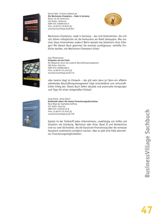 47
Roland Alter, Christian Kalkbrenner
Die Wachstums-Champions – Made in Germany
Besser als die Konkurrenz
240 Seiten, Hardcover
ISBN 978-3-86980-063-9
Preis: 29,80 € • 30,80 € [A]
www.BusinessVillage.de/bl/841
Wachstums-Champions, made in Germany – das sind Unternehmen, die sich
seit Jahren erfolgreicher als die Konkurrenz am Markt behaupten. Was ma-
chen diese Unternehmen anders? Worin besteht das Geheimnis ihres Erfol-
ges? Mit diesem Buch gewinnen Sie erstmals punktgenaue, vertiefte Ein-
blicke darüber, wie Wachstums-Champions ticken.
Jörg Pfützenreuter
Einkaufen wie die Profis
Der Wegweiser durch das moderne Beschaffungsmanagement
280 Seiten, Broschur
ISBN 978-3-86980-006-6
Preis: 24,80 € • 25,50 € [A]
www.BusinessVillage.de/bl/716
»Der Gewinn liegt im Einkauf« – das gilt mehr denn je! Denn ein effektiv
arbeitendes Beschaffungsmanagement trägt entscheidend zum wirtschaft-
lichen Erfolg bei. Dieses Buch liefert aktuelle und praxisnahe Anregungen
und Tipps für einen zeitgemäßen Einkauf.
Sonja Riehm, Ashok Riehm
Bankkredit adieu! Die besten Finanzierungsalternativen
Neue Wege der Kapitalbeschaffung
207 Seiten, Broschur
ISBN 978-3-938358-52-8
Preis: 24,80 € • 25,50 € [A]
www.BusinessVillage.de/bl/700
Kapital ist der Treibstoff jedes Unternehmens, unabhängig von Größe und
Situation wie Gründung, Wachstum oder Krise. Basel II und Bankenkrise
sind nur zwei Stichwörter, die die klassische Finanzierung über die vertraute
Hausbank zunehmend unmöglich machen. Aber es gibt eine Fülle alternati-
ver Finanzierungsmöglichkeiten.
BusinessVillageSachbuch
 