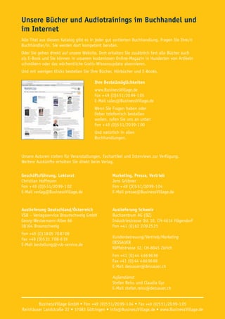 Unsere Bücher und Audiotrainings im Buchhandel und
im Internet
Alle Titel aus diesem Katalog gibt es in jeder gut sortierten Buchhandlung. Fragen Sie Ihre/n
Buchhändler/in. Sie werden dort kompetent beraten.
Oder Sie gehen direkt auf unsere Website. Dort erhalten Sie zusätzlich fast alle Bücher auch
als E-Book und Sie können in unserem kostenlosen Online-Magazin in Hunderten von Artikeln
schmökern oder das wöchentliche Gratis-Wissensupdate abonnieren.
Und mit wenigen Klicks bestellen Sie Ihre Bücher, Hörbücher und E-Books.
Ihre Bestellmöglichkeiten
www.BusinessVillage.de
Fax + 49 (0)5 51/20 99-1 05
E-Mail sales@BusinessVillage.de
Wenn Sie Fragen haben oder
lieber telefonisch bestellen
wollen, rufen Sie uns an unter:
Fon + 49 (0)5 51/20 99-1 00
Und natürlich in allen
Buchhandlungen.
Unsere Autoren stehen für Veranstaltungen, Fachartikel und Interviews zur Verfügung.
Weitere Auskünfte erhalten Sie direkt beim Verlag.
Geschäftsführung, Lektorat
Christian Hoffmann
Fon + 49 (0)5 51/20 99-1 02
E-Mail verlag@BusinessVillage.de
Marketing, Presse, Vertrieb
Jens Grübner
Fon + 49 (0)5 51/20 99-1 04
E-Mail presse@BusinessVillage.de
Auslieferung Deutschland/Österreich
VSB – Verlagsservice Braunschweig GmbH
Georg-Westermann-Allee 66
38104 Braunschweig
Fon +49 (0) 18 05 70 87 09
Fax +49 (0)5 31 7 08-6 19
E-Mail bestellung@vsb-service.de
Auslieferung Schweiz
Buchzentrum AG (BZ)
Industriestrasse Ost 10, CH-4614 Hägendorf
Fon +41 (0) 62 2 09 25 25
Kundenbetreuung/Vertrieb/Marketing
DESSAUER
Räffelstrasse 32, CH-8045 Zürich
Fon +41 (0) 44 4 66 96 96
Fax +41 (0) 44 4 66 96 69
E-Mail dessauer@dessauer.ch
Außendienst
Stefan Reiss und Claudia Gyr
E-Mail stefan.reiss@dessauer.ch
BusinessVillage GmbH • Fon +49 (0)5 51/20 99-1 04 • Fax +49 (0)5 51/20 99-1 05
Reinhäuser Landstraße 22 • 37083 Göttingen • info@BusinessVillage.de • www.BusinessVillage.de
 