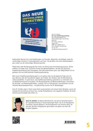 5
Anne M. Schüller
Das neue Empfehlungsmarketing
Durch Mundpropaganda und
Weiterempfehlungen neue Kunden
gewinnen
304 Seiten, Hardcover
August 2015
ISBN 978-3-86980-312-8
Preis: 29,80 € • 30,80  € [A]
Art.-Nr. 975
www.BusinessVillage.de/bl/975
Kaufauslöser Nummer eins sind Empfehlungen von Freunden, Bekannten und Kollegen sowie die
sachkundigen Hinweise in Internetportalen und Foren. Sie genießen eine hohe Glaubwürdigkeit –
ganz anders als die vollmundigen Werbeversprechen.
Mittlerweile steht Mundpropaganda fast immer am Anfang eines Entscheidungsprozesses. Online
eröffnen sich dabei neue, innovative Formen des Weiterempfehlens, die über das klassische
Empfehlungsmarketing weit hinausgehen. Dies gibt Unternehmen ganz neue Möglichkeiten für ein
gezieltes und vom Zufall befreites Empfehlungsmarketing.
Beim neuen Empfehlungsmarketing geht es um weitaus mehr als die läppische Frage nach ein
paar Adressen oder den freundlichen Appell, das Produkt, den Anbieter oder die Dienstleistung
weiterzuempfehlen. Es geht darum, das Empfehlungsmarketing systematisch zu entwickeln und
als Marketinginstrument einzusetzen. Mit Mundpropaganda und Weiterempfehlungen unterstützen
Sie Vertriebs- und Marketingaktivitäten, schützen sich vor Preisattacken und erleichtern sich die
mühsame Neukundengewinnung – und gleichzeitig schonen Sie Ihr Werbebudget.
Anne M. Schüller zeigt in Ihrem neuen Buch praxisorientiert und anhand vieler Beispiele, warum die
strategische Ausrichtung auf treue Fans, emsige Multiplikatoren und engagierte Empfehler die beste
Umsatzzuwachsstrategie aller Zeiten ist.
Anne M. Schüller ist Diplom-Betriebswirtin und gilt als führende Expertin
für Loyalitätsmarketing im deutschsprachigen Raum. Sie ist als Management
Consultant, Keynote-Rednerin, Hochschuldozentin und Trainerin tätig. Sie
hat zehn Business-Erfolgsbücher geschrieben und gehört zum Kreis der
Excellent Speakers.
 