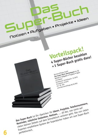 6
Das
Super-Buch
Notizen • Aufgaben • Projekte • Ideen
Das Super-Buch ist Ihr ›Speicher‹ für Ideen, Projekte, Telefonnummern,
Reminder, nützliche Gedanken, Notizen, … all das, was sonst auf
vielen kleinen Zetteln auf dem Schreibtisch verloren geht. Das von vielen
Experten empfohlene System der Superbücher haben wir zum Super-Buch
perfektioniert.
Vorteilspack!
4 Super-Bücher bezahlen
+ 1 Super-Buch gratis dazu!
BusinessVillage GmbH
Das Super-Buch (Vorteilspack 4 + 1)
Notizen • Aufgaben • Projekte • Ideen
112 Seiten
Sonderpreis Vorteilspack: 34,90 €
Einzelpreis: 8,90 €
Art.-Nr. 965
www.BusinessVillage.de/bl/965
 