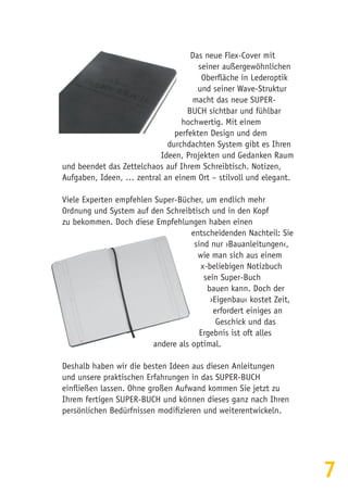 7
Das neue Flex-Cover mit
seiner außergewöhnlichen
Oberfläche in Lederoptik
und seiner Wave-Struktur
macht das neue SUPER-
BUCH sichtbar und fühlbar
hochwertig. Mit einem
perfekten Design und dem
durchdachten System gibt es Ihren
Ideen, Projekten und Gedanken Raum
und beendet das Zettelchaos auf Ihrem Schreibtisch. Notizen,
Aufgaben, Ideen, … zentral an einem Ort – stilvoll und elegant.
Viele Experten empfehlen Super-Bücher, um endlich mehr
Ordnung und System auf den Schreibtisch und in den Kopf
zu bekommen. Doch diese Empfehlungen haben einen
entscheidenden Nachteil: Sie
sind nur ›Bauanleitungen‹,
wie man sich aus einem
x-beliebigen Notizbuch
sein Super-Buch
bauen kann. Doch der
›Eigenbau‹ kostet Zeit,
erfordert einiges an
Geschick und das
Ergebnis ist oft alles
andere als optimal.
Deshalb haben wir die besten Ideen aus diesen Anleitungen
und unsere praktischen Erfahrungen in das SUPER-BUCH
einfließen lassen. Ohne großen Aufwand kommen Sie jetzt zu
Ihrem fertigen SUPER-BUCH und können dieses ganz nach Ihren
persönlichen Bedürfnissen modifizieren und weiterentwickeln.
 