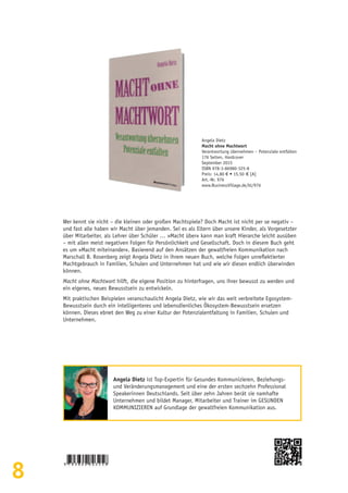 8
Wer kennt sie nicht – die kleinen oder großen Machtspiele? Doch Macht ist nicht per se negativ –
und fast alle haben wir Macht über jemanden. Sei es als Eltern über unsere Kinder, als Vorgesetzter
über Mitarbeiter, als Lehrer über Schüler … »Macht über« kann man kraft Hierarche leicht ausüben
– mit allen meist negativen Folgen für Persönlichkeit und Gesellschaft. Doch in diesem Buch geht
es um »Macht miteinander«. Basierend auf den Ansätzen der gewaltfreien Kommunikation nach
Marschall B. Rosenberg zeigt Angela Dietz in ihrem neuen Buch, welche Folgen unreflektierter
Machtgebrauch in Familien, Schulen und Unternehmen hat und wie wir diesen endlich überwinden
können.
Macht ohne Machtwort hilft, die eigene Position zu hinterfragen, uns ihrer bewusst zu werden und
ein eigenes, neues Bewusstsein zu entwickeln.
Mit praktischen Beispielen veranschaulicht Angela Dietz, wie wir das weit verbreitete Egosystem-
Bewusstsein durch ein intelligenteres und lebensdienliches Ökosystem-Bewusstsein ersetzen
können. Dieses ebnet den Weg zu einer Kultur der Potenzialentfaltung in Familien, Schulen und
Unternehmen.
Angela Dietz
Macht ohne Machtwort
Verantwortung übernehmen – Potenziale entfalten
176 Seiten, Hardcover
September 2015
ISBN 978-3-86980-325-8
Preis: 14,80 € • 15,50  € [A]
Art.-Nr. 976
www.BusinessVillage.de/bl/976
Angela Dietz ist Top-Expertin für Gesundes Kommunizieren, Beziehungs-
und Veränderungsmanagement und eine der ersten sechzehn Professional
Speakerinnen Deutschlands. Seit über zehn Jahren berät sie namhafte
Unternehmen und bildet Manager, Mitarbeiter und Trainer im GESUNDEN
KOMMUNIZIEREN auf Grundlage der gewaltfreien Kommunikation aus.
 