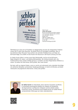 9
Überforderung im Job und im Privatleben ist allgegenwärtig und eines der drängendsten Probleme
unserer Zeit. Es gibt immer Menschen, die diesem Druck mit Leichtigkeit standhalten. Was ist
das Geheimnis dieser Menschen? Ganz einfach: Sie vermeiden Perfektionismus und folgen der
80-Prozent-Regel. Sie schaffen mit 80 Prozent ihrer Ressourcen 100 Prozent Leistung und mehr.
Dr. Stefan Fourier liefert in seinem neuen Buch Denkanstöße, wie Sie mit der 80-Prozent-
Regel erfolgreich Ihr Lebens- und Arbeitsumfeld gestalten. Der Schlüssel besteht darin, die
Funktionsweisen Ihres sozialen Umfelds genauer zu verstehen und deren Möglichkeiten effektiver zu
nutzen. So werden Sie immer besser. Nicht perfekt, aber immer besser!
Der Autor weiß aus eigenem Erleben, wovon er spricht und untermauert seine originellen Vorschläge
mit zahlreichen Beispielen und konkreten Handlungsanleitungen. Er bricht mit Klischees und bietet
interessante und pragmatische Alternativen. Schlau statt perfekt!
Stefan Fourier
schlau statt perfekt
Wie Sie der Perfektionismusfalle entgehen
und mit weniger Aufwand mehr erreichen
circa 180 Seiten, Broschur
Oktober 2015
ISBN 978-3-86980-328-9
Preis: 24,80 € • 25,50 € [A]
Art.-Nr. 983
www.BusinessVillage.de/bl/983
Dr. Stefan Fourier ist Unternehmer, Autor, Business Consultant und Mentor.
Er entwickelte praxistaugliche Modelle zum Umgang mit Komplexität,
die Organisationen und Menschen erfolgreich und das (Arbeits-)Leben
entspannter machen. Die Wirkung seiner Modelle beruht auf solidem Wissen
und persönlichen Erfahrungen aus vielen Lebensbereichen.
 