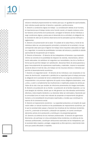 10
VER LA HISTORIA
esfuerzo individual proporcionando los medios para que, en igualdad de oportunidades,
todo individuo pueda ejercitar el derecho a aprender y perfeccionarse.
4. Derecho a condiciones dignas de trabajo - La consideración debida al ser humano,
la importancia que el trabajo reviste como función social y el respeto recíproco entre
los factores concurrentes de la producción, consagran el derecho de los individuos a
exigir condiciones dignas y justas para el desarrollo de su actividad y la obligación de
la sociedad de velar por la estricta observancia de los preceptos que las instituyen y
reglamentan.
5. Derecho a la preservación de la salud - El cuidado de la salud física y moral de los
individuos debe ser una preocupación primordial y constante de la sociedad, a la que
corresponde velar para que el régimen de trabajo reúna requisitos adecuados de higie-
ne y seguridad, no exceda las posibilidades normales del esfuerzo y posibilite la debida
oportunidad de recuperación por el reposo.
6. Derecho al bienestar – El derecho de los trabajadores al bienestar, cuya expresión
mínima se concreta en la posibilidad de disponer de vivienda, indumentaria y alimen-
tación adecuadas, de satisfacer sin angustias sus necesidades y las de su familia en
forma que les permita trabajar con satisfacción, descansar libres de preocupaciones y
gozar mesuradamente de expansiones espirituales y materiales, impone la necesidad
social de elevar el nivel de vida y de trabajo con los recursos directos e indirectos que
permita el desenvolvimiento económico.
7. Derecho a la seguridad social – El derecho de los individuos a ser amparados en los
casos de disminución, suspensión o pérdida de su capacidad para el trabajo promueve
la obligación de la sociedad de tomar unilateralmente a su cargo las prestaciones co-
rrespondientes o de promover regímenes de ayuda mutua obligatoria destinados, unos
y otros, a cubrir o complementar las insuficiencias o inaptitudes propias de ciertos pe-
ríodos de la vida o las que resulten de infortunios provenientes de riesgos eventuales.
8. Derecho a la protección de su familia - La protección de la familia responde a un na-
tural designio de individuo, desde que en ella generan sus más elevados sentimientos
efectivos y todo empeño tendiente a su bienestar debe ser estimulado y favorecido por
la comunidad como el modo más indicado de propender al mejoramiento del género
humano y a la consolidación de principios espirituales y morales que constituyen la
esencia de la convivencia social.
9. Derecho al mejoramiento económico - La capacidad productora y el empeño de supe-
ración hallan un natural incentivo en las posibilidades de mejoramiento económico, por
lo que la sociedad debe apoyar y favorecer las iniciativas de los individuos tendientes
a ese fin, y estimular la formación y utilización de capitales, en cuanto constituyen
elementos activos de la producción y contribuyan a la prosperidad general.
10. Derecho a la defensa de los intereses profesionales - El derecho de agremiarse
libremente y de participar en otras actividades lícitas tendientes a la defensa de los
intereses profesionales, constituyen atribuciones esenciales de los trabajadores, que
la sociedad debe respetar y proteger, asegurando su libre ejercicio y reprimiendo todo
acto que pueda dificultarle o impedirlo.
 