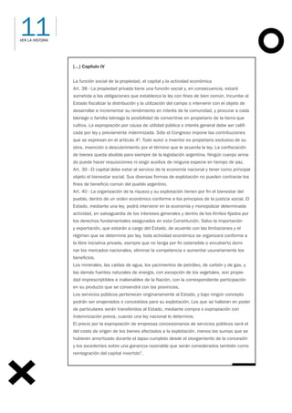 11
VER LA HISTORIA
[…] Capítulo IV
La función social de la propiedad, el capital y la actividad económica
Art. 38 - La propiedad privada tiene una función social y, en consecuencia, estará
sometida a las obligaciones que establezca la ley con fines de bien común. Incumbe al
Estado fiscalizar la distribución y la utilización del campo o intervenir con el objeto de
desarrollar e incrementar su rendimiento en interés de la comunidad, y procurar a cada
labriego o familia labriega la posibilidad de convertirse en propietario de la tierra que
cultiva. La expropiación por causa de utilidad pública o interés general debe ser califi-
cada por ley y previamente indemnizada. Sólo el Congreso impone las contribuciones
que se expresan en el artículo 4°. Todo autor o inventor es propietario exclusivo de su
obra, invención o descubrimiento por el término que le acuerda la ley. La confiscación
de bienes queda abolida para siempre de la legislación argentina. Ningún cuerpo arma-
do puede hacer requisiciones ni exigir auxilios de ninguna especie en tiempo de paz.
Art. 39 - El capital debe estar al servicio de la economía nacional y tener como principal
objeto el bienestar social. Sus diversas formas de explotación no pueden contrariar los
fines de beneficio común del pueblo argentino.
Art. 40 - La organización de la riqueza y su explotación tienen por fin el bienestar del
pueblo, dentro de un orden económico conforme a los principios de la justicia social. El
Estado, mediante una ley, podrá intervenir en la economía y monopolizar determinada
actividad, en salvaguardia de los intereses generales y dentro de los límites fijados por
los derechos fundamentales asegurados en esta Constitución. Salvo la importación
y exportación, que estarán a cargo del Estado, de acuerdo con las limitaciones y el
régimen que se determine por ley, toda actividad económica se organizará conforme a
la libre iniciativa privada, siempre que no tenga por fin ostensible o encubierto domi-
nar los mercados nacionales, eliminar la competencia o aumentar usurariamente los
beneficios.
Los minerales, las caídas de agua, los yacimientos de petróleo, de carbón y de gas, y
las demás fuentes naturales de energía, con excepción de los vegetales, son propie-
dad imprescriptibles e inalienables de la Nación, con la correspondiente participación
en su producto que se convendrá con las provincias.
Los servicios públicos pertenecen originariamente al Estado, y bajo ningún concepto
podrán ser enajenados o concedidos para su explotación. Los que se hallaran en poder
de particulares serán transferidos al Estado, mediante compra o expropiación con
indemnización previa, cuando una ley nacional lo determine.
El precio por la expropiación de empresas concesionarios de servicios públicos será el
del costo de origen de los bienes afectados a la explotación, menos las sumas que se
hubieren amortizado durante el lapso cumplido desde el otorgamiento de la concesión
y los excedentes sobre una ganancia razonable que serán considerados también como
reintegración del capital invertido”.
 