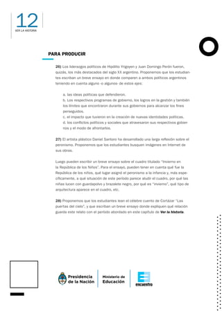 12
VER LA HISTORIA
PARA PRODUCIR
26) Los liderazgos políticos de Hipólito Yrigoyen y Juan Domingo Perón fueron,
quizás, los más destacados del siglo XX argentino. Proponemos que los estudian-
tes escriban un breve ensayo en donde comparen a ambos políticos argentinos
teniendo en cuenta alguno -o algunos- de estos ejes:
a. las ideas políticas que defendieron.
b. Los respectivos programas de gobierno, los logros en la gestión y también
los límites que encontraron durante sus gobiernos para alcanzar los fines
perseguidos.
c. el impacto que tuvieron en la creación de nuevas identidades políticas.
d. los conflictos políticos y sociales que atravesaron sus respectivos gobier-
nos y el modo de afrontarlos.
27) El artista plástico Daniel Santoro ha desarrollado una larga reflexión sobre el
peronismo. Proponemos que los estudiantes busquen imágenes en Internet de
sus obras.
Luego pueden escribir un breve ensayo sobre el cuadro titulado “Invierno en
la República de los Niños”. Para el ensayo, pueden tener en cuenta qué fue la
República de los niños, qué lugar asignó el peronismo a la infancia y, más espe-
cíficamente, a qué situación de este período parece aludir el cuadro, por qué las
niñas lucen con guardapolvo y brazalete negro, por qué es “invierno”, qué tipo de
arquitectura aparece en el cuadro, etc.
28) Proponemos que los estudiantes lean el célebre cuento de Cortázar “Las
puertas del cielo”, y que escriban un breve ensayo donde expliquen qué relación
guarda este relato con el período abordado en este capítulo de Ver la historia.
 