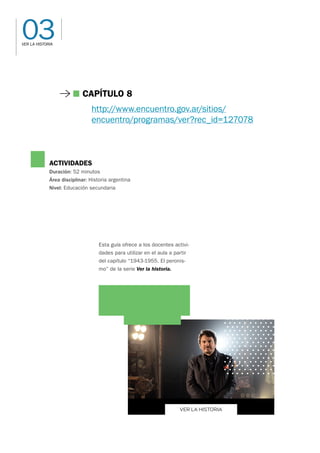 03
VER LA HISTORIA
VER LA HISTORIA
ACTIVIDADES
Duración: 52 minutos
Área disciplinar: Historia argentina
Nivel: Educación secundaria
Esta guía ofrece a los docentes activi-
dades para utilizar en el aula a partir
del capítulo “1943-1955. El peronis-
mo” de la serie Ver la historia.
Capítulo 8
http://www.encuentro.gov.ar/sitios/
encuentro/programas/ver?rec_id=127078
 