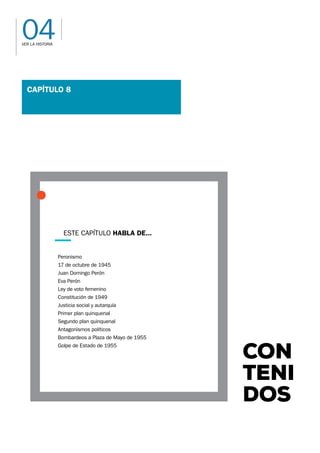04
VER LA HISTORIA
CON-
TENI-
DOS
Capítulo 8
Peronismo
17 de octubre de 1945
Juan Domingo Perón
Eva Perón
Ley de voto femenino
Constitución de 1949
Justicia social y autarquía
Primer plan quinquenal
Segundo plan quinquenal
Antagonismos políticos
Bombardeos a Plaza de Mayo de 1955
Golpe de Estado de 1955
Este capítulo habla de...
 